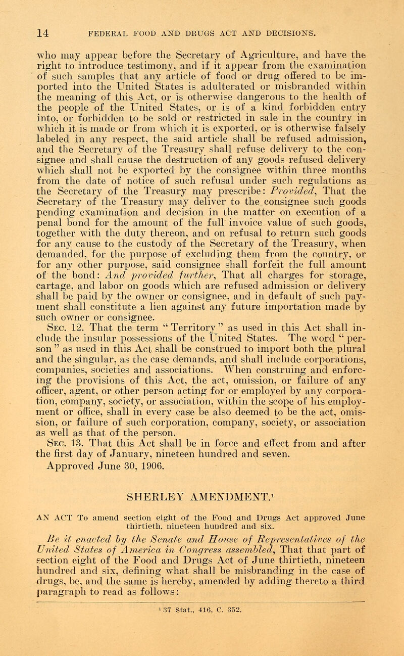 who may appear before the Secretary of Agriculture, and have the right to introduce testimony, and if it appear from the examination of such samples that any article of food or drug offered to be im- ported into the United States is adulterated or misbranded within the meaning of this Act, or is otherwise dangerous to the health of the people of the United States, or is of a kind forbidden entry into, or forbidden to be sold or restricted in sale in the country in which it is made or from which it is exported, or is otherwise falsely labeled in any respect, the said article shall be refused admission, and the Secretary of the Treasury shall refuse delivery to the con- signee and shall cause the destruction of any goods refused delivery which shall not be exported by the consignee within three months from the date of notice of such refusal under such regulations as the Secretary of the Treasury may prescribe: Provided, That the Secretary of the Treasury may deliver to the consignee such goods pending examination and decision in the matter on execution of a penal bond for the amount of the full invoice value of such goods, together with the duty thereon, and on refusal to return such goods for any cause to the custody of the Secretary of the Treasury, when demanded, for the purpose of excluding them from the country, or for any other purpose, said consignee shall forfeit the full amount of the bond: And provided further, That all charges for storage, cartage, and labor on goods which are refused admission or delivery shall be paid by the owner or consignee, and in default of such pay- ment shall constitute a lien against any future importation made by such owner or consignee. Sec. 12. That the term  Territory  as used in this Act shall in- clude the insular possessions of the United States. The word  per- son  as used in this Act shall be construed to import both the plural and the singular, as the case demands, and shall include corporations, companies, societies and associations. When construing and enforc- ing the provisions of this Act, the act, omission, or failure of any officer, agent, or other person acting for or employed by any corpora- tion, company, society, or association, within the scope of his employ- ment or office, shall in every case be also deemed to be the act, omis- sion, or failure of such corporation, company, society, or association as well as that of the person. Sec. 13. That this Act shall be in force and effect from and after the first day of January, nineteen hundred and seven. Approved June 30, 1906. SHEELEY AMENDMENT.1 AN ACT To amend section eight of the Food and Drugs Act approved June thirtieth, nineteen hundred and six. Be it enacted by the Senate and House of Representatives of the United States of America in Congress assembled, That that part of section eight of the Food and Drugs Act of June thirtieth, nineteen hundred and six, defining what shall be misbranding in the case of drugs, be, and the same is hereby, amended by adding thereto a third paragraph to read as follows: