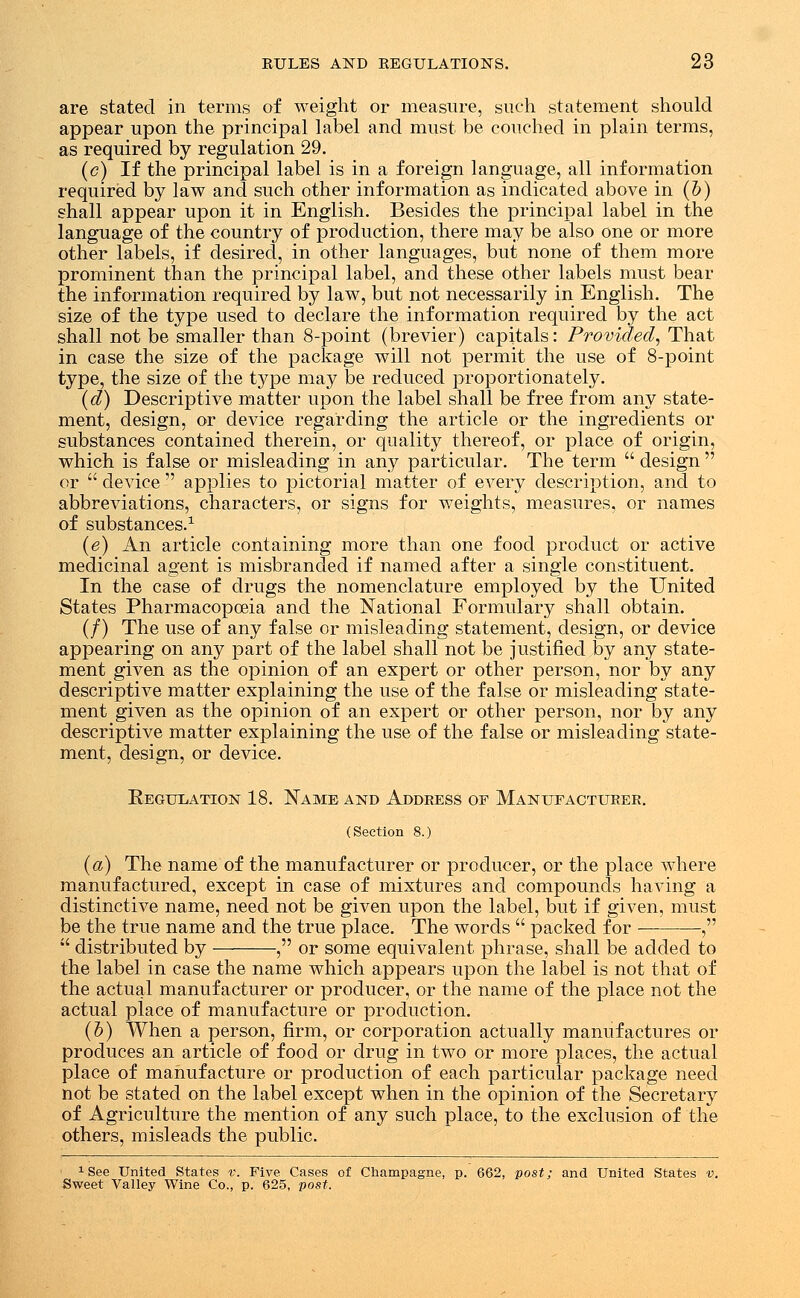 are stated in terms of weight or measure, such statement should appear upon the principal label and must be couched in plain terms, as required by regulation 29. (c) If the principal label is in a foreign language, all information required by law and such other information as indicated above in (b) shall appear upon it in English. Besides the principal label in the language of the country of production, there may be also one or more other labels, if desired, in other languages, but none of them more prominent than the principal label, and these other labels must bear the information required by law, but not necessarily in English. The size of the type used to declare the information required by the act shall not be smaller than 8-point (brevier) capitals: Provided, That in case the size of the package will not permit the use of 8-point type, the size of the type may be reduced proportionately. (d) Descriptive matter upon the label shall be free from any state- ment, design, or device regarding the article or the ingredients or substances contained therein, or quality thereof, or place of origin, which is false or misleading in any particular. The term  design  or  device  applies to pictorial matter of every description, and to abbreviations, characters, or signs for weights, measures, or names of substances.1 (e) An article containing more than one food product or active medicinal agent is misbranded if named after a single constituent. In the case of drugs the nomenclature employed by the United States Pharmacopoeia and the National Formulary shall obtain. (/) The use of any false or misleading statement, design, or device appearing on any part of the label shall not be justified by any state- ment given as the opinion of an expert or other person, nor by any descriptive matter explaining the use of the false or misleading state- ment given as the opinion of an expert or other person, nor by any descriptive matter explaining the use of the false or misleading state- ment, design, or device. Kegulation 18. Name and Address of Manufacturer. (Section 8.) (a) The name of the manufacturer or producer, or the place where manufactured, except in case of mixtures and compounds having a distinctive name, need not be given upon the label, but if given, must be the true name and the true place. The words  packed for ,  distributed by , or some equivalent phrase, shall be added to the label in case the name which appears upon the label is not that of the actual manufacturer or producer, or the name of the place not the actual place of manufacture or production. (b) When a person, firm, or corporation actually manufactures or produces an article of food or drug in two or more places, the actual place of manufacture or production of each particular package need not be stated on the label except when in the opinion of the Secretary of Agriculture the mention of any such place, to the exclusion of the others, misleads the public. ' xSee United States v. Five Cases of Champagne, p. 662, post; and United States v. Sweet Valley Wine Co., p. 625, post.