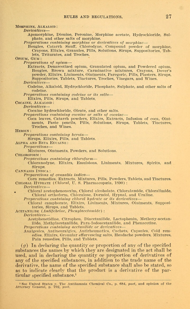 Morphine, Alkaloid : Derivatives— Apornorphine, Dionine, Peronine, Morphine acetate, Hydrochloride, Sul- phate, and other salts of morphine. Preparations containing morphine or derivatives of morphine— Bougies, Catarrh Snuff, Chlorodyne, Compound powder of morphine. Crayons, Elixirs, Granules, Pills, Solutions, Sirups, Suppositories, Tab- lets, Triturates, and Troches. Opium, Gum : Preparations of opium— Extracts, Denarcotized opium, Granulated opium, and Powdered opium, Bougies, Brown mixture, Carminative mixtures, Crayons, Dover's powder, Elixirs, Liniments, Ointments, Paregoric, Pills, Plasters, Sirups, Suppositories, Tablets, Tinctures, Troches, Vinegars, and Wines. Derivatives— Codeine, Alkaloid, Hydrochloride, Phosphate, Sulphate, and other salts of codeine. Preparations containing codeine or its salts— Elixirs, Pills, Sirups, and Tablets. Cocaine, Alkaloid : Derivatives— Cocaine hydrochloride, Oleate, and other salts. Preparations containing cocaine or salts of cocaine— Coca leaves, Catarrh powders, Elixirs, Extracts, Infusion of coca, Oint- ments, Paste pencils, Pills, Solutions, Sirups, Tablets, Tinctures, Troches, and Wines. Heroin : Preparations containing heroin— Sirups, Elixirs, Pills, and Tablets. Alpha and Beta Eucaine : Preparations— Mixtures, Ointments, Powders, and Solutions. Chloroform : Preparations containing chloroform— Chloranodyne, Elixirs, Emulsions, Liniments, Mixtures, Spirits, and Sirups. Cannabis Indica : Preparations of cannabis indica— Corn remedies, Extracts, Mixtures, Pills, Powders, Tablets, and Tinctures. Chloral Hydrate (Chloral, U. S. Pharmacopoeia, 1890) : Derivatives—- . Chloral acetophenonoxim, Chloral alcoholate, Chloralamide, Chloralimide, Chloral orthoform, Chloralose, Dormiol, Hypnal, and Uraline. Preparations containing chloral hydrate or its derivatives—■ Chloral camphorate, Elixirs, Liniments, Mixtures, Ointments, Supposi- tories, Sirups, and Tablets. Acetanilide (Antifebrine, Phenylacetamide) : Derivatives— Acetphenetidine, Citrophen, Diacetanilide, Lactophenin, Methoxy-acetan- ilide, Methylacetanilide, Para-Iodoacetanilide, and Phenacetine. Preparations containing acetanilide or derivatives— Analgesics, Antineuralgics, Antirheumatics, Cachets, Capsules, Cold rem- edies, Elixirs, Granular effervescing salts, Headache powders, Mixtures, Pain remedies, Pills, and Tablets. (g) In declaring the quantity or proportion of any of the specified substances the names by which they are designated in the act shall be used, and in declaring the quantity or proportion of derivatives of any of the specified substances, in addition to the trade name of the derivative, the name of the specified substance shall also be stated, so as to indicate clearly that the product is a derivative of the par- ticular specified substance.1 1 See United States v. The Antikamnia Chemical Co., p. 684, post, and opinion of the Attorney General, p. 792, post.