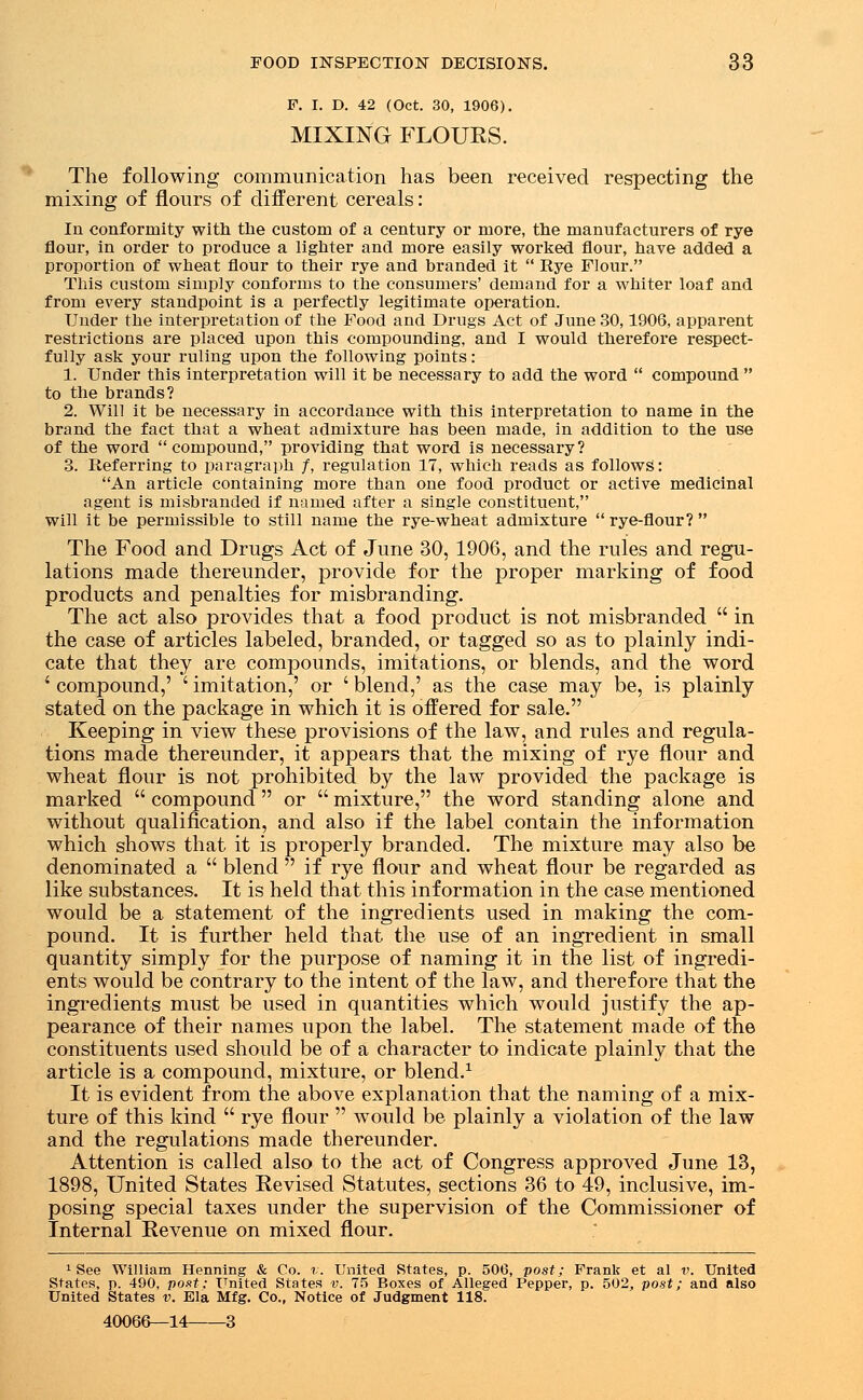 F. I. D. 42 (Oct. 30, 1906). MIXING FLOURS. The following communication has been received respecting the mixing of flours of different cereals: In conformity with the custom of a century or more, the manufacturers of rye flour, in order to produce a lighter and more easily worked flour, have added a proportion of wheat flour to their rye and branded it  Rye Flour. This custom simply conforms to the consumers' demand for a whiter loaf and from every standpoint is a perfectly legitimate operation. Under the interpretation of the Food and Drugs Act of June 30,1906, apparent restrictions are placed upon this compounding, and I would therefore respect- fully ask your ruling upon the following points: 1. Under this interpretation will it be necessary to add the word  compound  to the brands? 2. Will it be necessary in accordance with this interpretation to name in the brand the fact that a wheat admixture has been made, in addition to the use of the word compound, providing that word is necessary? 3. Referring to paragraph /, regulation 17, which reads as follows: An article containing more than one food product or active medicinal agent is misbranded if named after a single constituent, will it be permissible to still name the rye-wheat admixture  rye-flour?  The Food and Drugs Act of June 30, 1906, and the rules and regu- lations made thereunder, provide for the proper marking of food products and penalties for misbranding. The act also provides that a food product is not misbranded  in the case of articles labeled, branded, or tagged so as to plainly indi- cate that they are compounds, imitations, or blends, and the word ' compound,' ' imitation,' or ' blend,' as the case may be, is plainly stated on the package in which it is offered for sale. Keeping in view these provisions of the law, and rules and regula- tions made thereunder, it appears that the mixing of rye flour and wheat flour is not prohibited by the law provided the package is marked  compound  or  mixture, the word standing alone and without qualification, and also if the label contain the information which shows that it is properly branded. The mixture may also be denominated a  blend  if rye flour and wheat flour be regarded as like substances. It is held that this information in the case mentioned would be a statement of the ingredients used in making the com- pound. It is further held that the use of an ingredient in small quantity simply for the purpose of naming it in the list of ingredi- ents would be contrary to the intent of the law, and therefore that the ingredients must be used in quantities which would justify the ap- pearance of their names upon the label. The statement made of the constituents used should be of a character to indicate plainly that the article is a compound, mixture, or blend.1 It is evident from the above explanation that the naming of a mix- ture of this kind  rye flour  would be plainly a violation of the law and the regulations made thereunder. Attention is called also to the act of Congress approved June 13, 1898, United States Revised Statutes, sections 36 to 49, inclusive, im- posing special taxes under the supervision of the Commissioner of Internal Revenue on mixed flour. 1 See 'William Pfenning & Co. v. United States, p. 506, post; Frank et al v. United States, p. 490, post: United States v. 75 Boxes of Allesed Pepper, p. 502, post; and also United States v. Ela Mfg. Co., Notice of Judgment 118. 40066—14 3