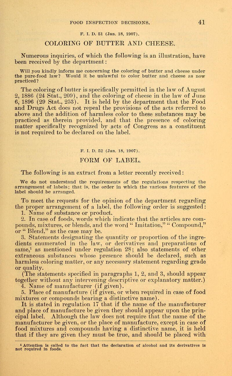 F. I. D. 51 (Jan. 18, 1907). COLOEING OF BUTTER AND CHEESE. Numerous inquiries, of which the following is an illustration, have been received by the department: Will you kindly inform me concerning the coloring of butter and cheese under the pure-food law? Would it be unlawful to color butter and cheese as now practiced ? The coloring of butter is specifically permitted in the law of August 2, 1886 (24 Stat., 209), and the coloring of cheese in the law of June 6, 1896 (29 Stat., 253). It is held by the department that the Food and Drugs Act does not repeal the provisions of the acts referred to above and the addition of harmless color to these substances may be practiced as therein provided, and that the presence of coloring matter specifically recognized by jicts of Congress as a constituent is not required to be declared on the label. F. I. D. 52 (Jan. 18, 1907). FORM OF LABEL. The following is an extract from a letter recently received: We do not understand the requirements of the regulations respecting the arrangement of labels; that is, the order in which the various features of the label should be arranged. To meet the requests for the opinion of the department regarding the proper arrangement of a label, the following order is suggested: 1. Name of substance or product. 2. In case of foods, words which indicate that the articles are com- pounds, mixtures, or blends, and the word  Imitation,  Compound, or  Blend, as the case may be. 3. Statements designating the quantity or proportion of the ingre- dients enumerated in the law, or derivatives and preparations of same,1 as mentioned under regulation 28; also statements of other extraneous substances whose presence should be declared, such as harmless coloring matter, or any necessary statement regarding grade or quality. (The statements specified in paragraphs 1, 2, and 3, should appear together without any intervening descriptive or explanatory matter.) 4. Name of manufacturer (if given). 5. Place of manufacture (if given, or when required in case of food mixtures or compounds bearing a distinctive name). It is stated in regulation 17 that if the name of the manufacturer and place of manufacture be given they should appear upon the prin- cipal label. Although the law does not require that the name of the manufacturer be given, or the place of manufacture, except in case of food mixtures and compounds having a distinctive name, it is held that if they are given they must be true, and should be placed with 1 Attention is called to the fact that the declaration of alcohol and its derivatives is not required in foods.