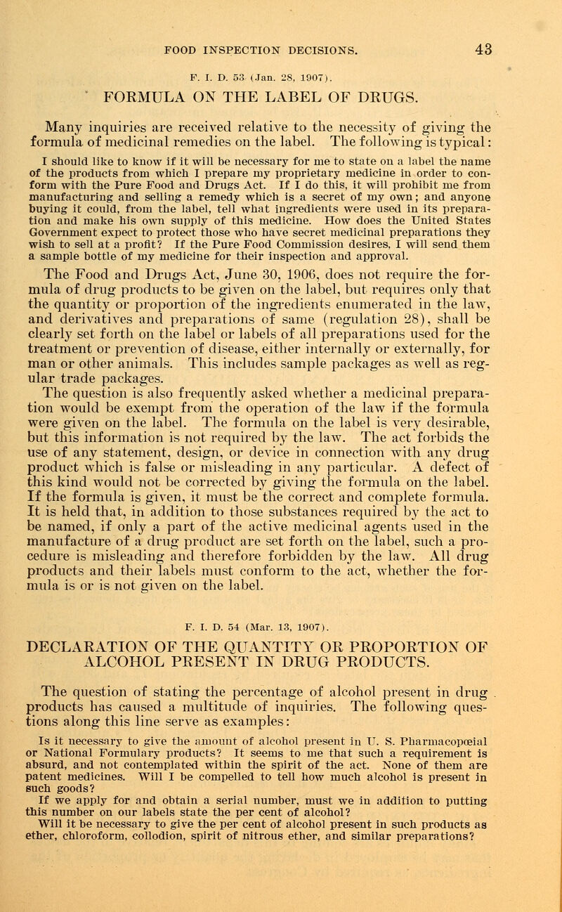 F. I. D. 53 (Jan. 28, 1907). FORMULA ON THE LABEL OF DRUGS. Many inquiries are received relative to the necessity of giving the formula of medicinal remedies on the label. The following is typical: I should like to know if it will be necessary for me to state on a label the name of the products from which I prepare my proprietary medicine in order to con- form with the Pure Food and Drugs Act. If I do this, it will prohibit me from manufacturing and selling a remedy which is a secret of my own; and anyone buying it could, from the label, tell what ingredients were used in its prepara- tion and make his own supply of this medicine. How does the United States Government expect to protect those who have secret medicinal preparations they wish to sell at a profit? If the Pure Food Commission desires, I will send them a sample bottle of my medicine for their inspection and approval. The Food and Drugs Act, June 30, 1906, does not require the for- mula of drug products to be given on the label, but requires only that the quantity or proportion of the ingredients enumerated in the law, and derivatives and preparations of same (regulation 28), shall be clearly set forth on the label or labels of all preparations used for the treatment or prevention of disease, either internally or externally, for man or other animals. This includes sample packages as well as reg- ular trade packages. The question is also frequently asked whether a medicinal prepara- tion would be exempt from the operation of the law if the formula were given on the label. The formula on the label is very desirable, but this information is not required by the law. The act forbids the use of any statement, design, or device in connection with any drug product which is false or misleading in any particular. A defect of this kind would not be corrected by giving the formula on the label. If the formula is given, it must be the correct and complete formula. It is held that, in addition to those substances required by the act to be named, if only a part of the active medicinal agents used in the manufacture of a drug product are set forth on the label, such a pro- cedure is misleading and therefore forbidden by the law. All drug products and their labels must conform to the act, whether the for- mula is or is not given on the label. F. I. D. 54 (Mar. 13, 1907). DECLARATION OF THE QUANTITY OR PROPORTION OF ALCOHOL PRESENT IN DRUG PRODUCTS. The question of stating the percentage of alcohol present in drug products has caused a multitude of inquiries. The following ques- tions along this line serve as examples: Is it necessary to give the amount of alcohol present in U. S. Pharmacopoeial or National Formulary products? It seems to me that such a requirement is absurd, and not contemplated within the spirit of the act. None of them are patent medicines. Will I be compelled to tell how much alcohol is present in such goods? If we apply for and obtain a serial number, must we in addition to putting this number on our labels state the per cent of alcohol? Will it be necessary to give the per cent of alcohol present in such products as ether, chloroform, collodion, spirit of nitrous ether, and similar preparations?