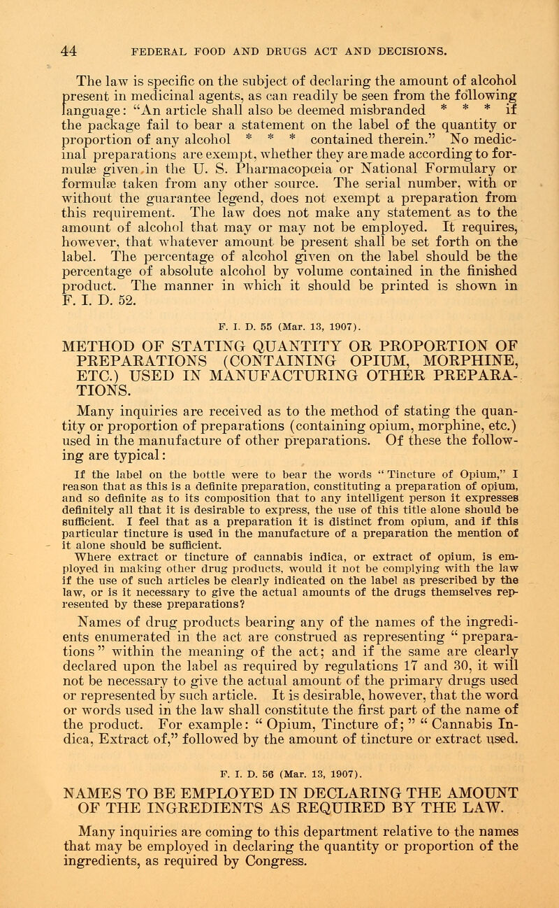 The law is specific on the subject of declaring the amount of alcohol present in medicinal agents, as can readily be seen from the following language: An article shall also be deemed misbranded * * * if the package fail to bear a statement on the label of the quantity or proportion of any alcohol * * * contained therein. No medic- inal preparations are exempt, whether they are made according to for- mulas given in the U. S. Pharmacopoeia or National Formulary or formulas taken from any other source. The serial number, with or without the guarantee legend, does not exempt a preparation from this requirement. The law does not make any statement as to the amount of alcohol that may or may not be employed. It requires, however, that whatever amount be present shall be set forth on the label. The percentage of alcohol given on the label should be the percentage of absolute alcohol by volume contained in the finished product. The manner in which it should be printed is shown in F. I. D. 52. F. L D. 55 (Mar. 13, 1907). METHOD OF STATING QUANTITY OR PROPORTION OF PREPARATIONS (CONTAINING OPIUM, MORPHINE, ETC.) USED IN MANUFACTURING OTHER PREPARA- TIONS. Many inquiries are received as to the method of stating the quan- tity or proportion of preparations (containing opium, morphine, etc.) used in the manufacture of other preparations. Of these the follow- ing are typical: If the label on the bottle were to bear the words  Tincture of Opium, I reason that as this is a definite preparation, constituting a preparation of opium, and so definite as to its composition that to any intelligent person it expresses definitely all that it is desirable to express, the use of this title alone should be sufficient. I feel that as a preparation it is distinct from opium, and if this particular tincture is used in the manufacture of a preparation the mention of it alone should be sufficient. Where extract or tincture of cannabis indica, or extract of opium, is em- ployed in making other drug products, would it not be complying with the law if the use of such articles be clearly indicated on the label as prescribed by the law, or is it necessary to give the actual amounts of the drugs themselves rep- resented by these preparations? Names of drug products bearing any of the names of the ingredi- ents enumerated in the act are construed as representing  prepara- tions  within the meaning of the act; and if the same are clearly declared upon the label as required by regulations 17 and 30, it will not be necessary to give the actual amount of the primary drugs used or represented by such article. It is desirable, however, that the word or words used in the law shall constitute the first part of the name of the product. For example:  Opium, Tincture of;   Cannabis In- dica, Extract of, followed by the amount of tincture or extract used. F. I. D. 56 (Mar. 13, 1907). NAMES TO BE EMPLOYED IN DECLARING THE AMOUNT OF THE INGREDIENTS AS REQUIRED BY THE LAW. Many inquiries are coming to this department relative to the names that may be employed in declaring the quantity or proportion of the ingredients, as required by Congress.