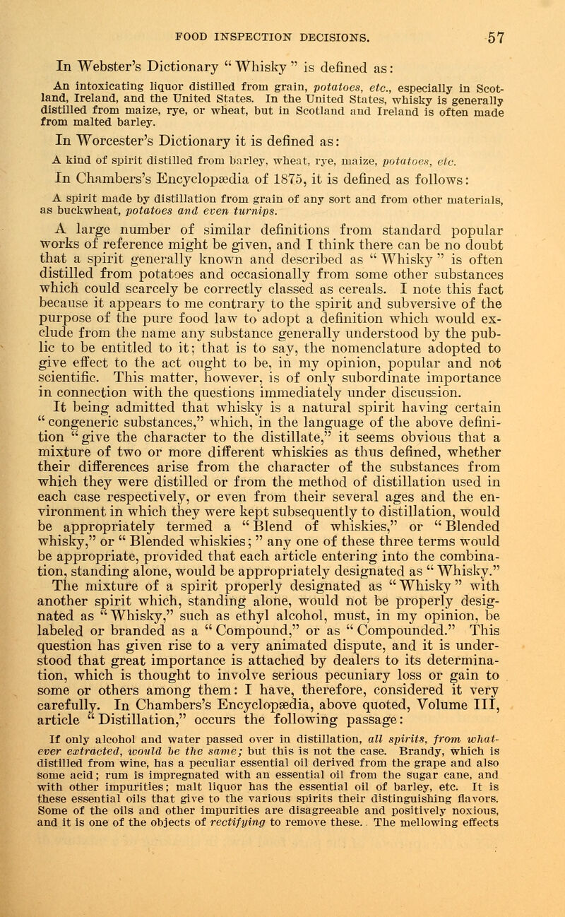 In Webster's Dictionary  Whisky  is defined as: An intoxicating liquor distilled from grain, potatoes, etc., especially in Scot- land, Ireland, and the United States. In the United States, whisky is generally distilled from maize, rye, or wheat, but in Scotland and Ireland is often made from malted barley. In Worcester's Dictionary it is defined as: A kind of spirit distilled from barley, wheat, rye, maize, potatoes, etc. In Chambers's Encyclopaedia of 1875, it is defined as follows: A spirit made by distillation from grain of any sort and from other materials, as buckwheat, potatoes and even turnips. A large number of similar definitions from standard popular works of reference might be given, and I think there can be no doubt that a spirit generally known and described as  Whisky  is often distilled from potatoes and occasionally from some other substances which could scarcely be correctly classed as cereals. I note this fact because it appears to me contrary to the spirit and subversive of the purpose of the pure food law to adopt a definition which would ex- clude from the name any substance generally understood by the pub- lic to be entitled to it; that is to say, the nomenclature adopted to give effect to the act ought to be, in my opinion, popular and not scientific. This matter, however, is of only subordinate importance in connection with the questions immediately under discussion. It being admitted that whisky is a natural spirit having certain  congeneric substances, which, in the language of the above defini- tion give the character to the distillate, it seems obvious that a mixture of two or more different whiskies as thus defined, whether their differences arise from the character of the substances from which they were distilled or from the method of distillation used in each case respectively, or even from their several ages and the en- vironment in which they were kept subsequently to distillation, would be appropriately termed a  Blend of whiskies, or  Blended whisky, or  Blended whiskies;  any one of these three terms would be appropriate, provided that each article entering into the combina- tion, standing alone, would be appropriately designated as  Whisky. The mixture of a spirit properly designated as  Whisky  with another spirit which, standing alone, would not be properly desig- nated as  Whisky, such as ethyl alcohol, must, in my opinion, be labeled or branded as a  Compound, or as  Compounded. This question has given rise to a very animated dispute, and it is under- stood that great importance is attached by dealers to its determina- tion, which is thought to involve serious pecuniary loss or gain to some or others among them: I have, therefore, considered it very carefully. In Chambers's Encyclopaedia, above quoted, Volume III, article  Distillation, occurs the following passage: If only alcohol and water passed over in distillation, all spirits, from what- ever extracted, icould he the same; but this is not the case. Brandy, which is distilled from wine, has a peculiar essential oil derived from the grape and also some acid; rum is impregnated with an essential oil from the sugar cane, and with other impurities; malt liquor has the essential oil of barley, etc. It is these essential oils that give to the various spirits their distinguishing flavors. Some of the oils and other impurities are disagreeable and positively noxious, and it is one of the objects of rectifying to remove these.. The mellowing effects