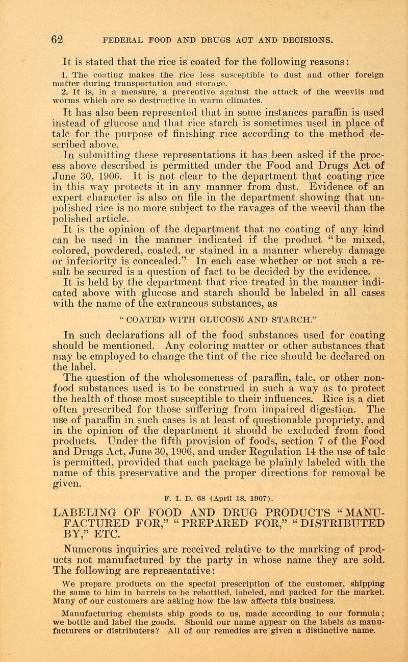 It is stated that the rice is coated for the following reasons: 1. The coating makes the rice less susceptible to dust and other foreign matter during transportation and storage. 2. It is, in a measure, a preventive against the attack of the weevils and worms which are so destructive in warm climates. It has also been represented that in some instances paraffin is used instead of glucose and that rice starch is sometimes used in place of talc for the purpose of finishing rice according to the method de- scribed above. In submitting these representations it has been asked if the proc- ess above described is permitted under the Food and Drugs Act of June 30, 1906. It is not clear to the department that coating rice in this way protects it in any manner from dust. Evidence of an expert character is also on file in the department showing that un- polished rice is no more subject to the ravages of the weevil than the polished article. It is the opinion of the department that no coating of any kind can be used in the manner indicated if the product  be mixed, colored, powdered, coated, or stained in a manner whereby damage or inferiority is concealed. In each case whether or not such a re- sult be secured is a question of fact to be decided by the evidence. It is held by the department that rice treated in the manner indi- cated above with glucose and starch should be labeled in all cases with the name of the extraneous substances, as  COATED WITH GLUCOSE AND STARCH. In such declarations all of the food substances used for coating should be mentioned. Any coloring matter or other substances that may be employed to change the tint of the rice should be declared on the label. The question of the wholesomeness of paraffin, talc, or other non- food substances used is to be construed in such a way as to protect the health of those most susceptible to their influences. Rice is a diet often prescribed for those suffering from impaired digestion. The use of paraffin in such cases is at least of questionable propriety, and in the opinion of the department it should be excluded from food products. Under the fifth provision of foods, section 7 of the Food and Drugs Act, June 30,1906, and under Regulation 14 the use of talc is permitted, provided that each package be plainly labeled with the name of this preservative and the proper directions for removal be given. F. I. D. 68 (April 18, 1907). LABELING OF FOOD AND DRUG PRODUCTS MANU- FACTURED FOR, PREPARED FOR, DISTRIBUTED BY, ETC. Numerous inquiries are received relative to the marking of prod- ucts not manufactured by the party in whose name they are sold. The following are representative: We prepare products on the special prescription of the customer, shipping the same to him in barrels to be rebottled, labeled, and packed for the market. Many of our customers are asking how the law affects this business. Manufacturing chemists ship goods to us, made according to our formula; we bottle and label the goods. Should our name appear on the labels as manu- facturers or distributers? All of our remedies are given a distinctive name.