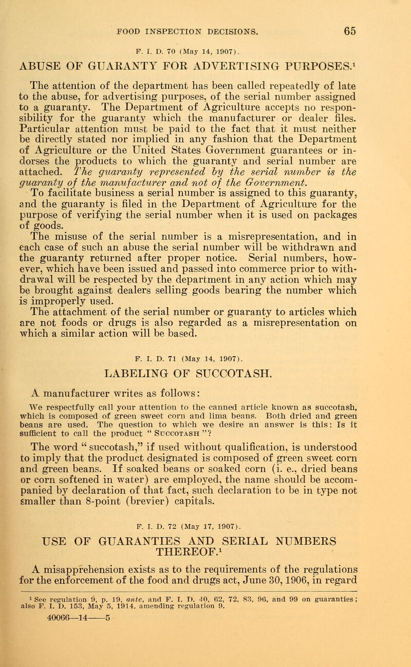 F. I. D. 70 (May 14, 1907). ABUSE OF GUARANTY FOR ADVERTISING PURPOSES.1 The attention of the department has been called repeatedly of late to the abuse, for advertising purposes, of the serial number assigned to a guaranty. The Department of Agriculture accepts no respon- sibility for the guaranty which the manufacturer or dealer files- Particular attention must be paid to the fact that it must neither be directly stated nor implied in any fashion that the Department of Agriculture or the United States Government guarantees or in- dorses the products to which the guaranty and serial number are attached. The guaranty represented by the serial number is the guaranty of the manufacturer and not of the Government. To facilitate business a serial number is assigned to this guaranty, and the guaranty is filed in the Department of Agriculture for the purpose of verifying the serial number when it is used on packages of goods. The misuse of the serial number is a misrepresentation, and in each case of such an abuse the serial number will be withdrawn and the guaranty returned after proper notice. Serial numbers, how- ever, which have been issued and passed into commerce prior to with- drawal will be respected by the department in any action which may be brought against dealers selling goods bearing the number which is improperly used. The attachment of the serial number or guaranty to articles which are not foods or drugs is also regarded as a misrepresentation on which a similar action will be based. F. I. D. 71 (May 14, 1907). LABELING OF SUCCOTASH. A manufacturer writes as follows: We respectfully call your attention to the canned article known as succotash, which is composed of green sweet corn and lima beans. Both dried and green beans are used. The question to which we desire an answer is this: Is it sufficient to call the product  Succotash  ? The word  succotash, if used without qualification, is understood to imply that the product designated is composed of green sweet corn and green beans. If soaked beans or soaked corn (i. e., dried beans or corn softened in water) are employed, the name should be accom- panied by declaration of that fact, such declaration to be in type not Smaller than 8-point (brevier) capitals. F. I. D. 72 (May 17, 1907). USE OF GUARANTIES AND SERIAL NUMBERS THEREOF.1 A misapprehension exists as to the requirements of the regulations for the enforcement of the food and drugs act, June 30,1906, in regard 1 See regulation 9, p. 19, ante, and F. I. D. 40, 62, 72, 83, 96, and 99 on guaranties; also F. I. D. 153, May 5, 1914. amending regulation 9. 40066—14 5