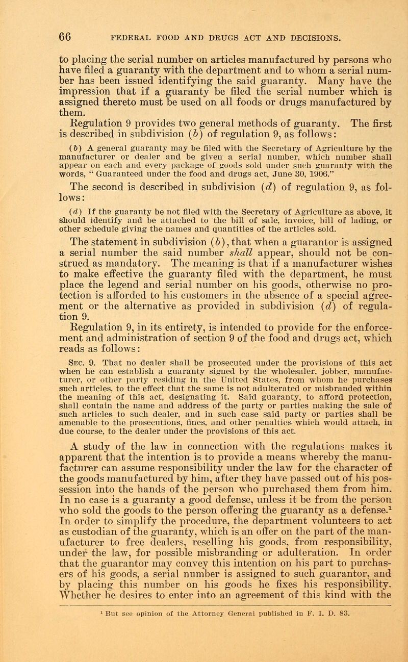 to placing the serial number on articles manufactured by persons who have filed a guaranty with the department and to whom a serial num- ber has been issued identifying the said guaranty. Many have the impression that if a guaranty be filed the serial number which is assigned thereto must be used on all foods or drugs manufactured by them. Regulation 9 provides two general methods of guaranty. The first is described in subdivision (b) of regulation 9, as follows: (6) A general guaranty may be filed with the Secretary of Agriculture by tbe manufacturer or dealer and be given a serial number, which number shall appear on each and every package of goods sold under such guaranty with the words,  Guaranteed under the food and drugs act, June 30, 1906. The second is described in subdivision (d) of regulation 9, as fol- lows: (d) If the guaranty be not filed with the Secretary of Agriculture as above, it should identify and be attached to the bill of sale, invoice, bill of lading, or other schedule giving the names and quantities of the articles sold. The statement in subdivision (b), that when a guarantor is assigned a serial number the said number shall appear, should not be con- strued as mandatory. The meaning is that if a manufacturer wishes to make effective the guaranty filed with the department, he must place the legend and serial number on his goods, otherwise no pro- tection is afforded to his customers in the absence of a special agree- ment or the alternative as provided in subdivision (d) of regula- tion 9. Regulation 9, in its entirety, is intended to provide for the enforce- ment and administration of section 9 of the food and drugs act, which reads as follows: Sec. 9. That no dealer shall be prosecuted under the provisions of this act when he can establish a guaranty signed by the wholesaler, jobber, manufac- turer, or other party residing in the United States, from whom he purchases such articles, to the effect that the same is not adulterated or misbranded within the meaning of this act, designating it. Said guaranty, to afford protection, shall contain the name and address of the party or parties making the sale of such articles to such dealer, and in such case said party or parties shall be amenable to the prosecutions, fines, and other penalties which would attach, in due course, to the dealer under the provisions of this act. A study of the law in connection with the regulations makes it apparent that the intention is to provide a means whereby the manu- facturer can assume responsibility under the law for the character of the goods manufactured by him, after they have passed out of his pos- session into the hands of the person who purchased them from him. In no case is a guaranty a good defense, unless it be from the person who sold the goods to the person offering the guaranty as a defense.1 In order to simplify the procedure, the department volunteers to act as custodian of the guaranty, which is an offer on the part of the man- ufacturer to free dealers, reselling his goods, from responsibility, under the law, for possible misbranding or adulteration. In order that the guarantor may convey this intention on his part to purchas- ers of his goods, a serial number is assigned to such guarantor, and by placing this number on his goods he fixes his responsibility. Whether he desires to enter into an agreement of this kind with the 1 But see opinion of the Attorney General published in P. I. D. 83.