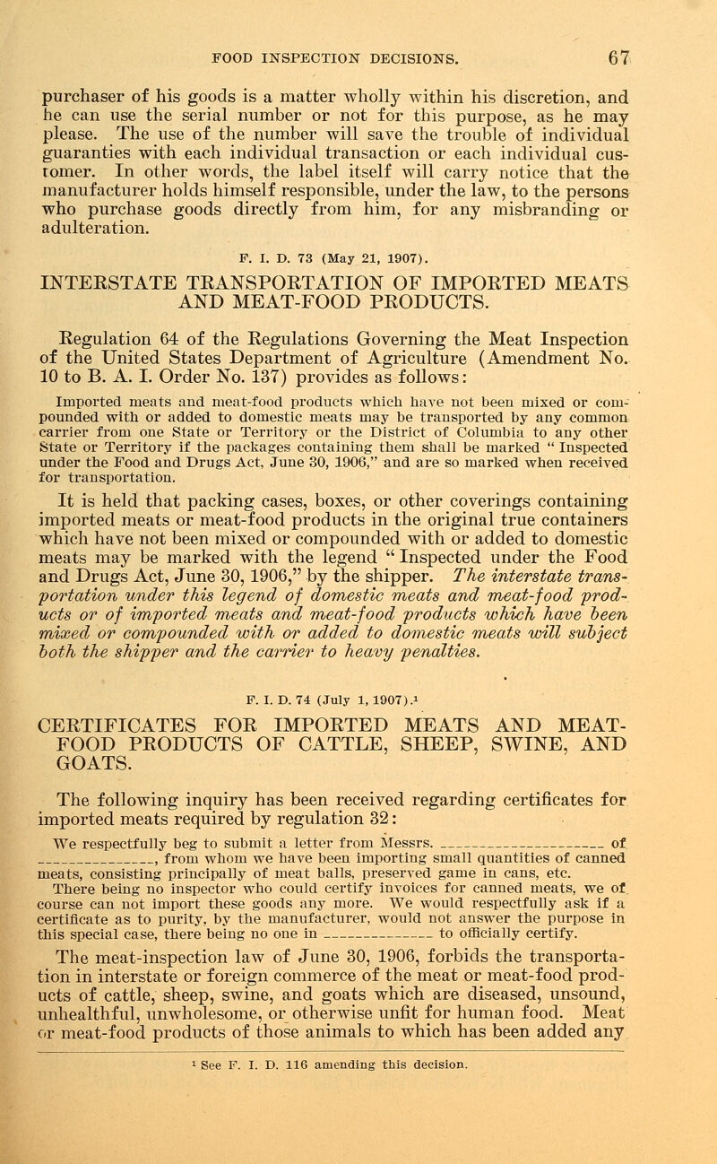 purchaser of his goods is a matter wholly within his discretion, and he can use the serial number or not for this purpose, as he may please. The use of the number will save the trouble of individual guaranties with each individual transaction or each individual cus- tomer. In other words, the label itself will carry notice that the manufacturer holds himself responsible, under the law, to the persons who purchase goods directly from him, for any misbranding or adulteration. F. I. D. 73 (May 21, 1907). INTERSTATE TRANSPORTATION OF IMPORTED MEATS AND MEAT-FOOD PRODUCTS. Regulation 64 of the Regulations Governing the Meat Inspection of the United States Department of Agriculture (Amendment No. 10 to B. A. I. Order No. 137) provides as follows: Imported meats and meat-food products which have not been mixed or com- pounded with or added to domestic meats may be transported by any common carrier from one State or Territory or the District of Columbia to any other State or Territory if the packages containing them shall be marked  Inspected under the Food and Drugs Act, June 30, 1906, and are so marked when received for transportation. It is held that packing cases, boxes, or other coverings containing imported meats or meat-food products in the original true containers which have not been mixed or compounded with or added to domestic meats may be marked with the legend  Inspected under the Food and Drugs Act, June 30, 1906, by the shipper. The interstate trans- portation under this legend of domestic meats and meat-food prod- ucts or of imported meats and meat-food products which have been mixed or compounded with or added to domestic meats will subject both the shipper and the carrier to heavy penalties. F. I. D. 74 (July 1, 1907).! CERTIFICATES FOR IMPORTED MEATS AND MEAT- FOOD PRODUCTS OF CATTLE, SHEEP, SWINE, AND GOATS. The following inquiry has been received regarding certificates for imported meats required by regulation 32: We respectfully beg to submit a letter from Messrs. of. , from whom we have been importing small quantities of canned meats, consisting principally of meat balls, preserved game in cans, etc. There being no inspector who could certify invoices for canned meats, we of. course can not import these goods any more. We would respectfully ask if a certificate as to purity, by the manufacturer, would not answer the purpose in this special case, there being no one in to officially certify. The meat-inspection law of June 30, 1906, forbids the transporta- tion in interstate or foreign commerce of the meat or meat-food prod- ucts of cattle, sheep, swine, and goats which are diseased, unsound, unhealthful, unwholesome, or otherwise unfit for human food. Meat or meat-food products of those animals to which has been added any 1 See F. I. D. 116 amending this decision.