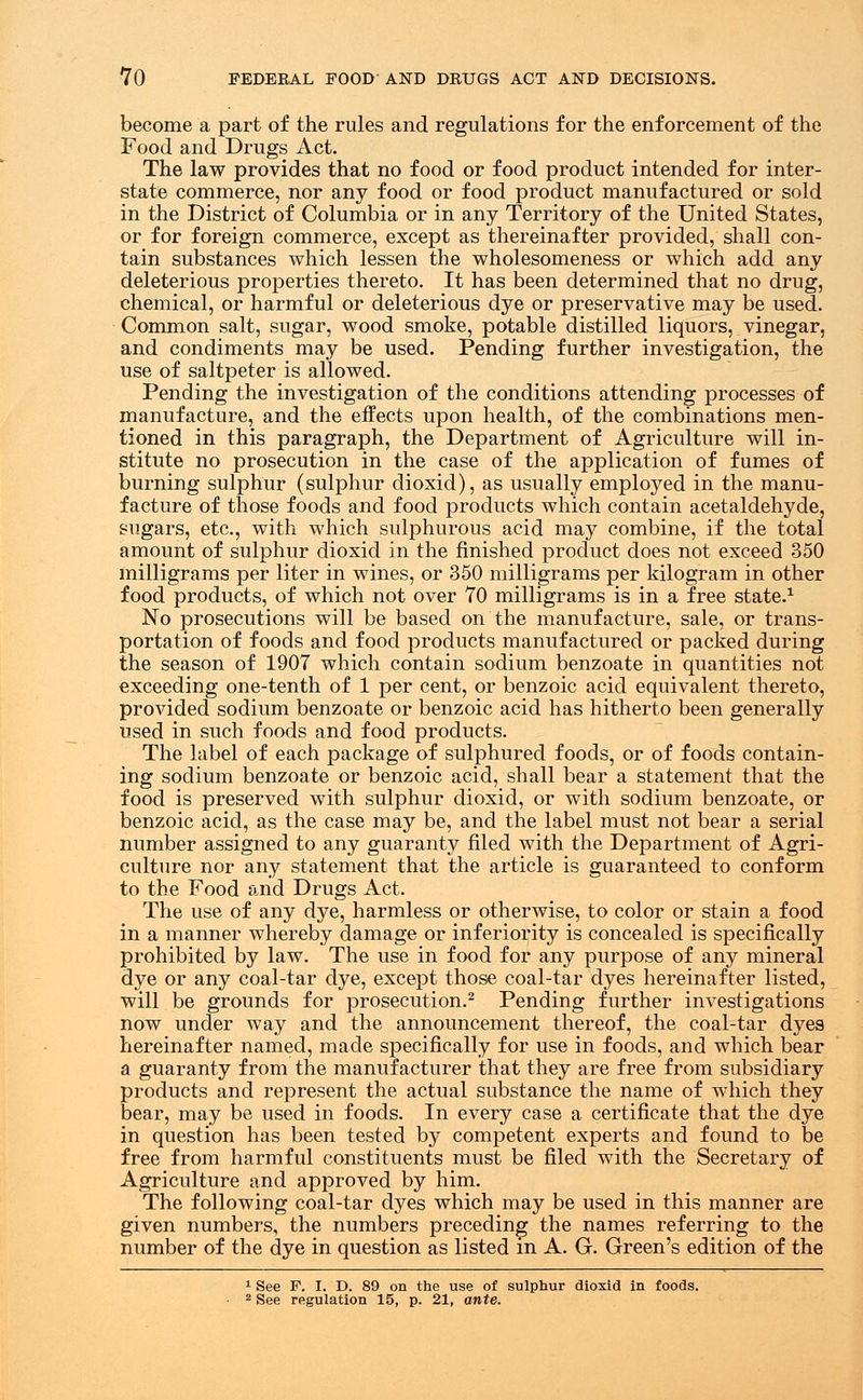 become a part of the rules and regulations for the enforcement of the Food and Drugs Act. The law provides that no food or food product intended for inter- state commerce, nor any food or food product manufactured or sold in the District of Columbia or in any Territory of the United States, or for foreign commerce, except as thereinafter provided, shall con- tain substances which lessen the wholesomeness or which add any deleterious properties thereto. It has been determined that no drug, chemical, or harmful or deleterious dye or preservative may be used. Common salt, sugar, wood smoke, potable distilled liquors, vinegar, and condiments may be used. Pending further investigation, the use of saltpeter is allowed. Pending the investigation of the conditions attending processes of manufacture, and the effects upon health, of the combinations men- tioned in this paragraph, the Department of Agriculture will in- stitute no prosecution in the case of the application of fumes of burning sulphur (sulphur dioxid), as usually employed in the manu- facture of those foods and food products which contain acetaldehyde, sugars, etc., with which sulphurous acid may combine, if the total amount of sulphur dioxid in the finished product does not exceed 350 milligrams per liter in wines, or 350 milligrams per kilogram in other food products, of which not over 70 milligrams is in a free state.1 No prosecutions will be based on the manufacture, sale, or trans- portation of foods and food products manufactured or packed during the season of 1907 which contain sodium benzoate in quantities not exceeding one-tenth of 1 per cent, or benzoic acid equivalent thereto, provided sodium benzoate or benzoic acid has hitherto been generally used in such foods and food products. The label of each package of sulphured foods, or of foods contain- ing sodium benzoate or benzoic acid, shall bear a statement that the food is preserved with sulphur dioxid, or with sodium benzoate, or benzoic acid, as the case may be, and the label must not bear a serial number assigned to any guaranty filed with the Department of Agri- culture nor any statement that the article is guaranteed to conform to the Food and Drugs Act. The use of any dye, harmless or otherwise, to color or stain a food in a manner whereby damage or inferiority is concealed is specifically prohibited by law. The use in food for any purpose of any mineral dye or any coal-tar dye, except those coal-tar dyes hereinafter listed, will be grounds for prosecution.2 Pending further investigations now under way and the announcement thereof, the coal-tar dyes hereinafter named, made specifically for use in foods, and which bear a guaranty from the manufacturer that they are free from subsidiary products and represent the actual substance the name of which they bear, may be used in foods. In every case a certificate that the dye in question has been tested by competent experts and found to be free from harmful constituents must be filed with the Secretary of Agriculture and approved by him. The following coal-tar dyes which may be used in this manner are given numbers, the numbers preceding the names referring to the number of the dye in question as listed in A. G. Green's edition of the 1 See F. I. D. 89 on the use of sulphur dioxid in foods. 2 See regulation 15, p. 21, ante.