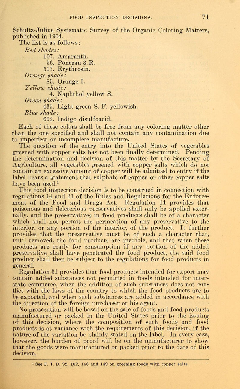 Schultz-Julius Systematic Survey of the Organic Coloring Matters, published in 1904. The list is as follows: Red shades: 107. Amaranth. 56. Ponceau 3 R. 517. Erythrosin. Orange shade: 85. Orange I. Yellow shade: 4. Naphthol yellow S. Green shade: 435. Light green S. F. yellowish. Blue shade: 692. Indigo disulfoacid. Each of these colors shall be free from any coloring matter other than the one specified and shall not contain any contamination due to imperfect or incomplete manufacture. The question of the entry into the United States of vegetables greened with copper salts has not been finally determined. Pending the determination and decision of this matter by the Secretary of Agriculture, all vegetables greened with copper salts which do not contain an excessive amount of copper will be admitted to entry if the label bears a statement that sulphate of copper or other copper salts have been used.1 This food inspection decision is to be construed in connection with regulations 14 and 31 of the Rules and Regulations for the Enforce- ment of the Food and Drugs Act. Reflation 14 provides that poisonous and deleterious preservatives shall only be applied exter- nally, and the preservatives in food products shall be of a character which shall not permit the permeation of any preservative to the interior, or any portion of the interior, of the product. It further provides that the preservative must be of such a character that, until removed, the food products are inedible, and that when these products are ready for consumption if any portion of the added preservative shall have penetrated the food product, the said food product shall then be subject to the regulations for food products in general. Regulation 31 provides that food products intended for export may contain added substances not permitted in foods intended for inter- state commerce, when the addition of such substances does not con- flict with the laws of the country to which the food products are to be exported, and when such substances are added in accordance with the direction of the foreign purchaser or his agent. No prosecution will be based on the sale of foods and food products manufactured or packed in the United States prior to the issuing of this decision, where the composition of such foods and food products is at variance with the requirements of this decision, if the nature of the variation be plainly stated on the label. In every case, however, the burden of proof will be on the manufacturer to show that the goods were manufactured or packed prior to the date of this decision. 1 See P. I. D. 92, 102, 148 and 149 on greening foods with copper salts.