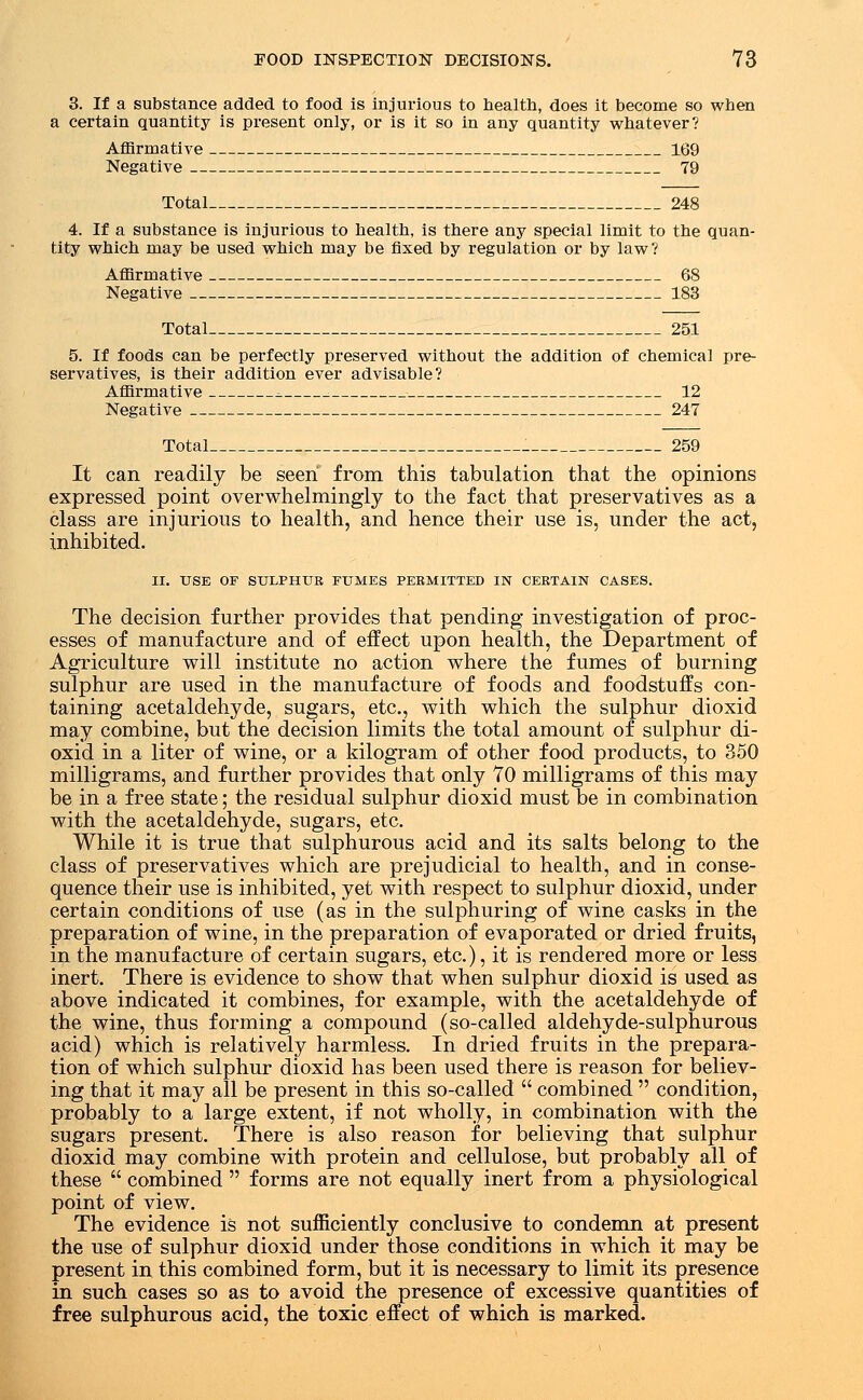 3. If a substance added to food is injurious to health, does it become so when a certain quantity is present only, or is it so in any quantity whatever? Affirmative 169 Negative 79 Total 248 4. If a substance is injurious to health, is there any special limit to the quan- tity which may be used which may be fixed by regulation or by law? Affirmative 68 Negative 183 Total 251 5. If foods can be perfectly preserved without the addition of chemical pre- servatives, is their addition ever advisable? Affirmative ^ ; 12 Negative 247 Total 259 It can readily be seen from this tabulation that the opinions expressed point overwhelmingly to the fact that preservatives as a class are injurious to health, and hence their use is, under the act, inhibited. II. USE OF SULPHUR FUMES PERMITTED IN CERTAIN CASES. The decision further provides that pending investigation of proc- esses of manufacture and of effect upon health, the Department of Agriculture will institute no action where the fumes of burning sulphur are used in the manufacture of foods and foodstuffs con- taining acetaldehyde, sugars, etc., with which the sulphur dioxid may combine, but the decision limits the total amount of sulphur di- oxid in a liter of wine, or a kilogram of other food products, to 350 milligrams, and further provides that only 70 milligrams of this may be in a free state; the residual sulphur dioxid must be in combination with the acetaldehyde, sugars, etc. While it is true that sulphurous acid and its salts belong to the class of preservatives which are prejudicial to health, and in conse- quence their use is inhibited, yet with respect to sulphur dioxid, under certain conditions of use (as in the sulphuring of wine casks in the preparation of wine, in the preparation of evaporated or dried fruits, in the manufacture of certain sugars, etc.), it is rendered more or less inert. There is evidence to show that when sulphur dioxid is used as above indicated it combines, for example, with the acetaldehyde of the wine, thus forming a compound (so-called aldehyde-sulphurous acid) which is relatively harmless. In dried fruits in the prepara- tion of which sulphur dioxid has been used there is reason for believ- ing that it may all be present in this so-called  combined  condition, probably to a large extent, if not wholly, in combination with the sugars present. There is also reason for believing that sulphur dioxid may combine with protein and cellulose, but probably all of these  combined  forms are not equally inert from a physiological point of view. The evidence is not sufficiently conclusive to condemn at present the use of sulphur dioxid under those conditions in which it may be present in this combined form, but it is necessary to limit its presence in such cases so as to avoid the presence of excessive quantities of free sulphurous acid, the toxic effect of which is marked.