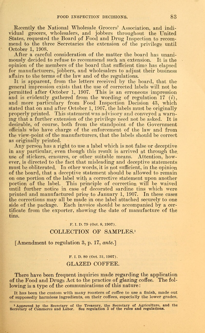 Recently the National Wholesale Grocers' Association, and indi- vidual grocers, wholesalers, and jobbers throughout the United States, requested the Board of Food and Drug Inspection to recom- mend to the three Secretaries the extension of the privilege until October 1, 1908. After a careful consideration of the matter the board has unani- mously decided to refuse to recommend such an extension. It is the opinion of the members of the board that sufficient time has elapsed for manufacturers, jobbers, and wholesalers to adjust their business affairs to the terms of the law and of the regulations. It is apparent, from the letters received by the board, that the general impression exists that the use of corrected labels will not be permitted after October 1, 1907. This is an erroneous impression and is evidently gathered from the wording of regulation 17 (i), and more particular^ from Food Inspection Decision 43, which stated that on and after October 1, 1907, the labels must be originally properly printed. This statement was advisory and conveyed a warn- ing that a further extension of the privilege need not be asked. It is desirable, of course, both from the standpoint of the Government officials who have charge of the enforcement of the law and from the view-point of the manufacturers, that the labels should be correct as originally printed. Any person has a right to use a label which is not false or deceptive in any particular, even though this result is arrived at through the. use of stickers, erasures, or other suitable means. Attention, how- ever, is directed to the fact that misleading and deceptive statements must be obliterated. In other words, it is not sufficient, in the opinion of the board, that a deceptive statement should be allowed to remain on one portion of the label with a corrective statement upon another portion of the label. This principle of correction will be waived until further notice in case of decorated sardine tins which were printed and manufactured prior to January 1, 1907. In these cases the corrections may all be made in one label attached securely to one side of the package. Each invoice should be accompanied by a cer- tificate from the exporter, showing the date of manufacture of the tins. F. I. D. 79 (Oct. 8, 1907). COLLECTION OF SAMPLES.1 [Amendment to regulation 3, p. 17, ante.'] F. I. D. 80 (Oct. 31, 1907). GLAZED COFFEE. There have been frequent inquiries made regarding the application of the Food and Drugs Act to the practice of glazing coffee. The fol- lowing is a type of the communications of this nature: It has been the custom with many roasters of coffee to use a finish, made out of supposedly harmless ingredients, on their coffees, especially the lower grades, 1 Approved by the Secretary of the Treasury, the Secretary of Agriculture, and the Secretary of Commerce and Labor. See regulation 3 of the rules and regulations.