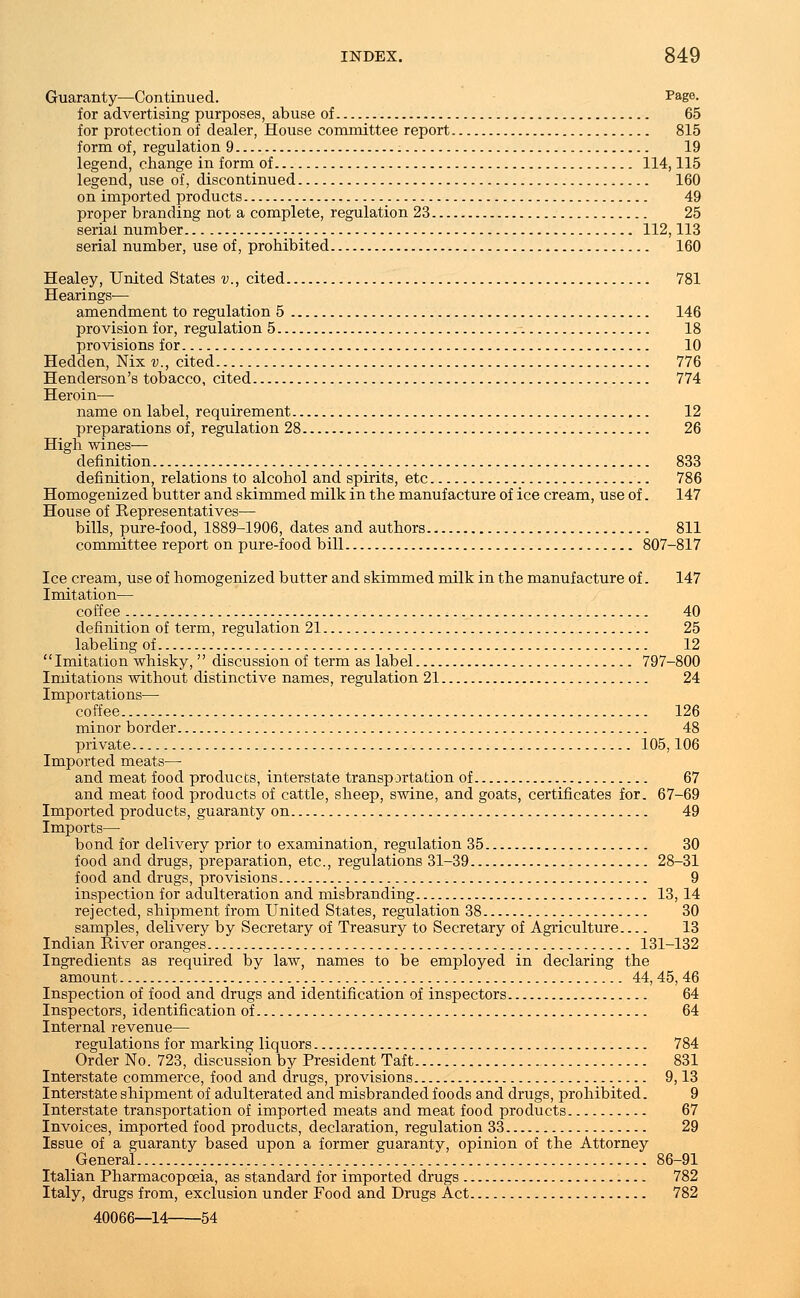Guaranty—Continued. Page. for advertising purposes, abuse of 65 for protection of dealer, House committee report 815 form of, regulation 9 19 legend, change in form of 114,115 legend, use of, discontinued 160 on imported products 49 proper branding not a complete, regulation 23 25 serial number 112,113 serial number, use of, prohibited 160 Healey, United States v., cited 781 Hearings-— amendment to regulation 5 146 provision for, regulation 5 18 provisions for 10 Hedden, Nix v., cited 776 Henderson's tobacco, cited 774 Heroin— name on label, requirement 12 preparations of, regulation 28 26 High wines— definition 833 definition, relations to alcohol and spirits, etc 786 Homogenized butter and skimmed milk in the manufacture of ice cream, use of. 147 House of Representatives— bills, pure-food, 1889-1906, dates and authors 811 committee report on pure-food bill 807-817 Ice cream, use of homogenized butter and skimmed milk in the manufacture of. 147 Imitation— coffee 40 definition of term, regulation 21 25 labeling of 12 Imitation whisky, discussion of term as label 797-800 Imitations without distinctive names, regulation 21 24 Importations— coffee 126 minor border 48 private 105,106 Imported meats— and meat food products, interstate transportation of 67 and meat food products of cattle, sheep, swine, and goats, certificates for. 67-69 Imported products, guaranty on 49 Imports— bond for delivery prior to examination, regulation 35 30 food and drugs, preparation, etc., regulations 31-39 28-31 food and drugs, provisions 9 inspection for adulteration and misbranding 13,14 rejected, shipment from United States, regulation 38 30 samples, delivery by Secretary of Treasury to Secretary of Agriculture 13 Indian River oranges 131-132 Ingredients as required by law, names to be employed in declaring the amount 44, 45, 46 Inspection of food and drugs and identification of inspectors 64 Inspectors, identification of 64 Internal revenue— regulations for marking liquors 784 Order No. 723, discussion by President Taft 831 Interstate commerce, food and drugs, provisions 9,13 Interstate shipment of adulterated and misbranded foods and drugs, prohibited. 9 Interstate transportation of imported meats and meat food products 67 Invoices, imported food products, declaration, regulation 33 29 Issue of a guaranty based upon a former guaranty, opinion of the Attorney General 86-91 Italian Pharmacopoeia, as standard for imported drugs 782 Italy, drugs from, exclusion under Food and Drugs Act 782 40066—14 54