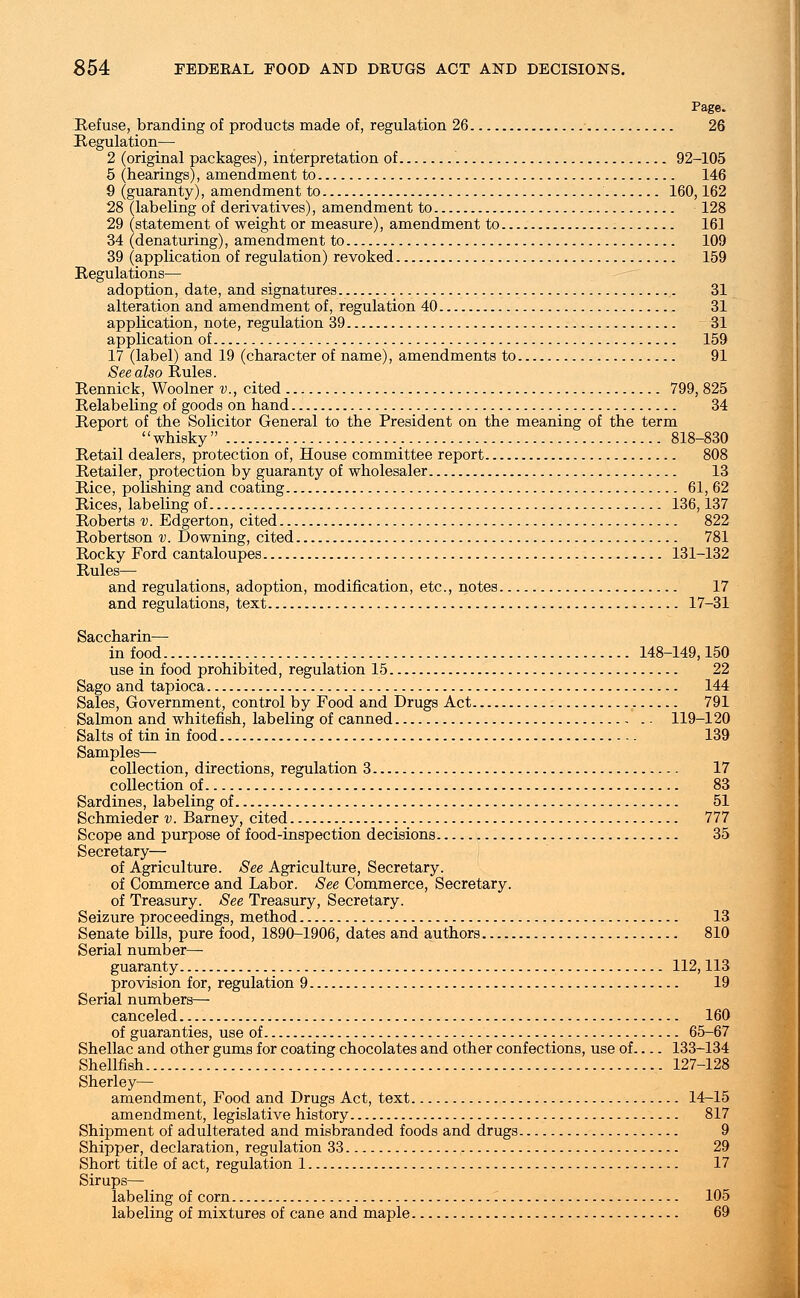 Refuse, branding of products made of, regulation 26 26 Regulation— 2 (original packages), interpretation of 92-105 5 (hearings), amendment to 146 9 (guaranty), amendment to 160,162 28 (labeling of derivatives), amendment to 128 29 (statement of weight or measure), amendment to 161 34 (denaturing), amendment to 109 39 (application of regulation) revoked 159 Regulations— adoption, date, and signatures 31 alteration and amendment of, regulation 40 31 application, note, regulation 39 31 application of 159 17 (label) and 19 (character of name), amendments to 91 See also Rules. Rennick, Woolner v., cited 799, 825 Relabeling of goods on hand 34 Report of the Solicitor General to the President on the meaning of the term whisky 818-830 Retail dealers, protection of, House committee report 808 Retailer, protection by guaranty of wholesaler 13 Rice, polishing and coating 61, 62 Rices, labeling of 136,137 Roberts v. Edgerton, cited 822 Robertson v. Downing, cited 781 Rocky Ford cantaloupes 131-132 Rules— and regulations, adoption, modification, etc., notes 17 and regulations, text 17-31 Saccharin— in food 148-149,150 use in food prohibited, regulation 15 22 and tapioca 144 Sales, Government, control by Food and Drugs Act 791 Salmon and whitefish, labeling of canned 119-120 Salts of tin in food 139 Samples— collection, directions, regulation 3 17 collection of 83 Sardines, labeling of 51 Schmieder v. Barney, cited 777 Scope and purpose of food-inspection decisions 35 Secretary— of Agriculture. See Agriculture, Secretary. of Commerce and Labor. See Commerce, Secretary. of Treasury. See Treasury, Secretary. Seizure proceedings, method 13 Senate bills, pure food, 1890-1906, dates and authors 810 Serial number— guaranty 112,113 provision for, regulation 9 19 Serial numbers— canceled 160 of guaranties, use of 65-67 Shellac and other gums for coating chocolates and other confections, use of 133-134 Shellfish 127-128 Sherley— amendment, Food and Drugs Act, text 14-15 amendment, legislative history 817 Shipment of adulterated and misbranded foods and drugs 9 Shipper, declaration, regulation 33 29 Short title of act, regulation 1 17 Sirups— labeling of corn 105 labeling of mixtures of cane and maple 69