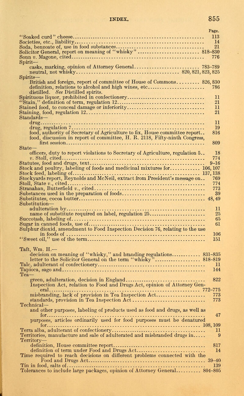 Soaked curd cheese 113 Societies, etc., liability 14 Soda, benzoate of, use in food substances. 21 Solicitor General, report on meaning of whisky 818-830 Sonn v. Magone, cited 776 Spirit— casks, marking, opinion of Attorney General 783-789 neutral, not whisky 820, 821, 823, 825 Spirits— British and foreign, report of committee of House of Commons 826, 830 definition, relations to alcohol and high wines, etc 786 distilled. See Distilled spirits. Spirituous liquor, prohibited in confectionery 11 Stain, definition of term, regulation 12 21 Stained food, to conceal damage or inferiority 11 Staining, food, regulation 12 21 Standards— drug 11 drug, regulation 7 19 food, authority of Secretary of Agriculture to fix, House committee report.. 816 food, discussion in report of committee, H. R. 2118, Fifty-ninth Congress, first session 809 State- officers, duty to report violations to Secretary of Agriculture, regulation 5.. 18 v. Stoll, cited 774 Statutes, food and drugs, text 9-16 Stock and poultry, labeling of foods and medicinal mixtures for 106,107 Stock feed, labeling of 137,138 Stockyards report, Reynolds and McNeil, extract from President's message on.. 769 Stoll, State v., cited 774 Stranahan, Butterfield v., cited 773 Substances used in the preparation of foods 39 Substitutes, cocoa butter 48,49 Substitution— adulteration by 11 name of substitute required on label, regulation 25 25 Succotash, labeling of 65 Sugar in canned foods, use of 61 Sulphur dioxid, amendment to Food Inspection Decision 76, relating to the use in foods of 106 Sweet oil, use of the term 151 Taft, Wm. H.— decision on meaning of whisky, and branding regulations 831-835 letter to the Solicitor General on the term whisky  818-819 Talc, adulterant of confectionery 11 Tapioca, sago and 144 Tea- green, adulteration, decision in England 822 Inspection Act, relation to Food and Drugs Act, opinion of Attorney Gen- eral.. > 772-775 misbranding, lack of provision in Tea Inspection Act 773 standards, provision in Tea Inspection Act 773 Technical— and other purposes, labeling of products used as food and drugs, as well as for 47 purposes, articles ordinarily used for food purposes must be denatured for 108,109 Terra alba, adulterant of confectionery 11 Territories, manufacture and sale of adulterated and misbranded drugs in 9 Territory— definition, House committee report 817 definition of term under Food and Drugs Act 14 Time required to reach decisions on different problems connected with the Food and Drugs Act 39-40 Tin in food, salts of 139 Tolerances to include large packages, opinion of Attorney General 804-805