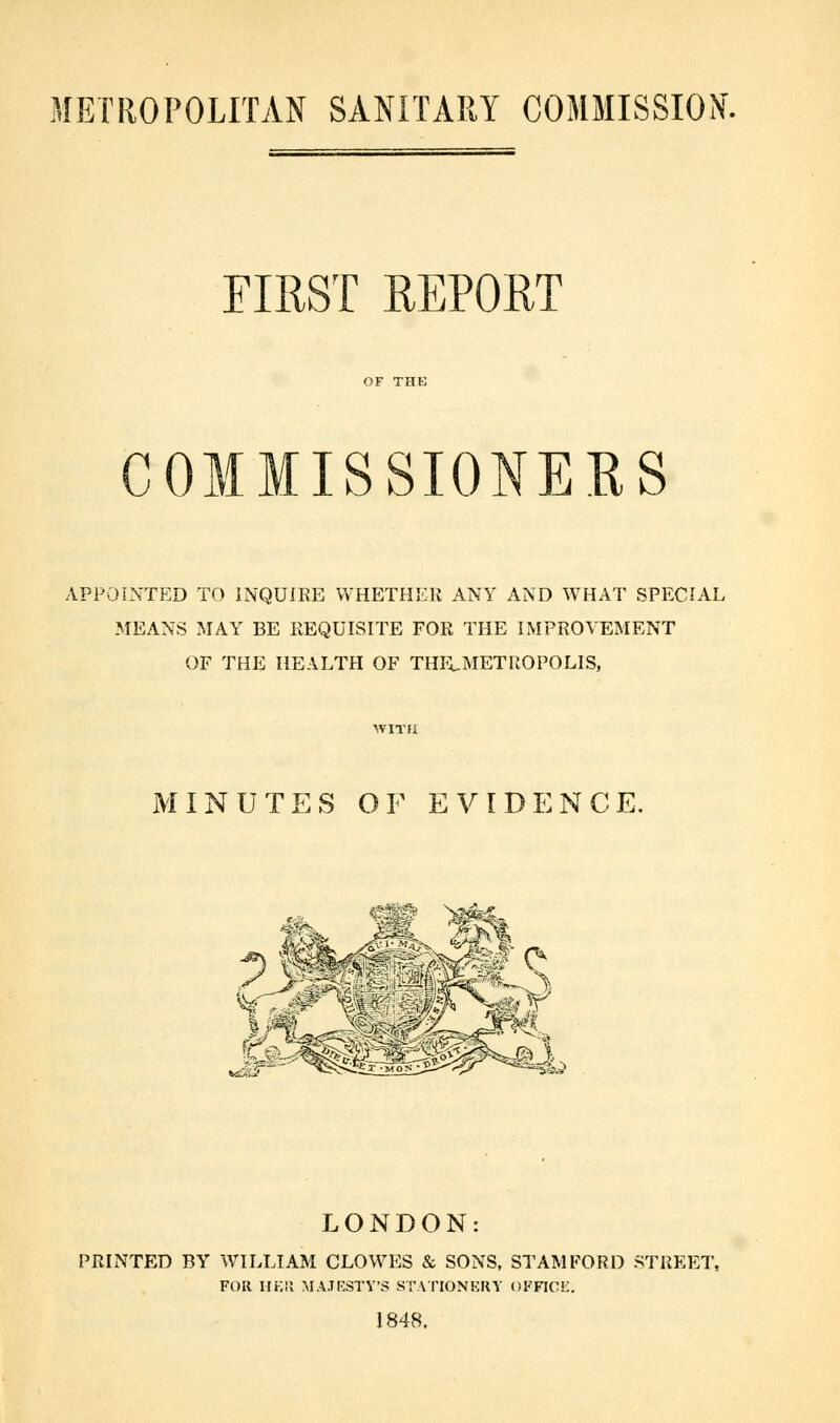 METROPOLITAN SANITARY COMMISSION. FIRST REPORT COMMISSIONERS APPOINTED TO INQUIRE WHETHER ANY AND WHAT SPECIAL MEANS MAY BE REQUISITE FOR THE IMPROVEMENT OF THE HEALTH OF THELMETROPOLIS, MINUTES OF EVIDENCE, LONDON: PRINTED BY WILLIAM CLOWES & SONS, STAMFORD STREET, FOR HER MAJESTY'S STATIONERY OFFICE. 1848.