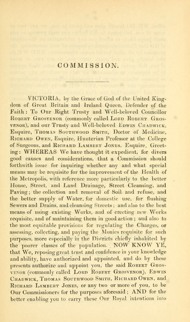 COMMISSION. VICTORIA, by the Grace of God of the United King- dom of Great Britain and Ireland Queen, Defender of the Faith : To Our Right Trusty and Well-beloved Councillor Robert Grosvenor (commonly called Lord Robert Gros- venor), and our Trusty and Well-beloved Edwin Chadvvick, Esquire, Thomas South wood Smith, Doctor of Medicine, Richard Owen, Esquire, Hunterian Professor at the College of Surgeons, and Richard Lambert Jones, Esquire, Greet- ing : WHEREAS We have thought it expedient, for divers good causes and considerations, that a Commission should forthwith issue for inquiring whether any and what special means may be requisite for the improvement of the Health of the Metropolis, with reference more particularly to the better House, Street, and Land Drainage, Street Cleansing, and Paving; the collection and removal of Soil and refuse, and the better supply of Water, for domestic use, for flushing Sewers and Drains, and cleansing Streets ; and also to the best means of using existing Works, and of erecting new Works requisite, and of maintaining them in good action ; and also to the most equitable provisions for regulating the Charges, or assessing, collecting, and paying the Monies requisite for such purposes, more especially in the Districts chiefly inhabited by the poorer classes of the population. NOW KNOW YE, that We, reposing great trust and confidence in your knowledge and ability, have authorized and appointed, and do by these presents authorize and appoint you, the said Robert Gros- venor (commonly called Lord Robert Grosvenor), Edwin Chadwick, Thomas Southwood Smith, Richard Owen, and Richard Lambert Jones, or any two or more of you, to be Our Commissioners for the purposes aforesaid; AND for the better enabling you to carry these Our Royal intentions into