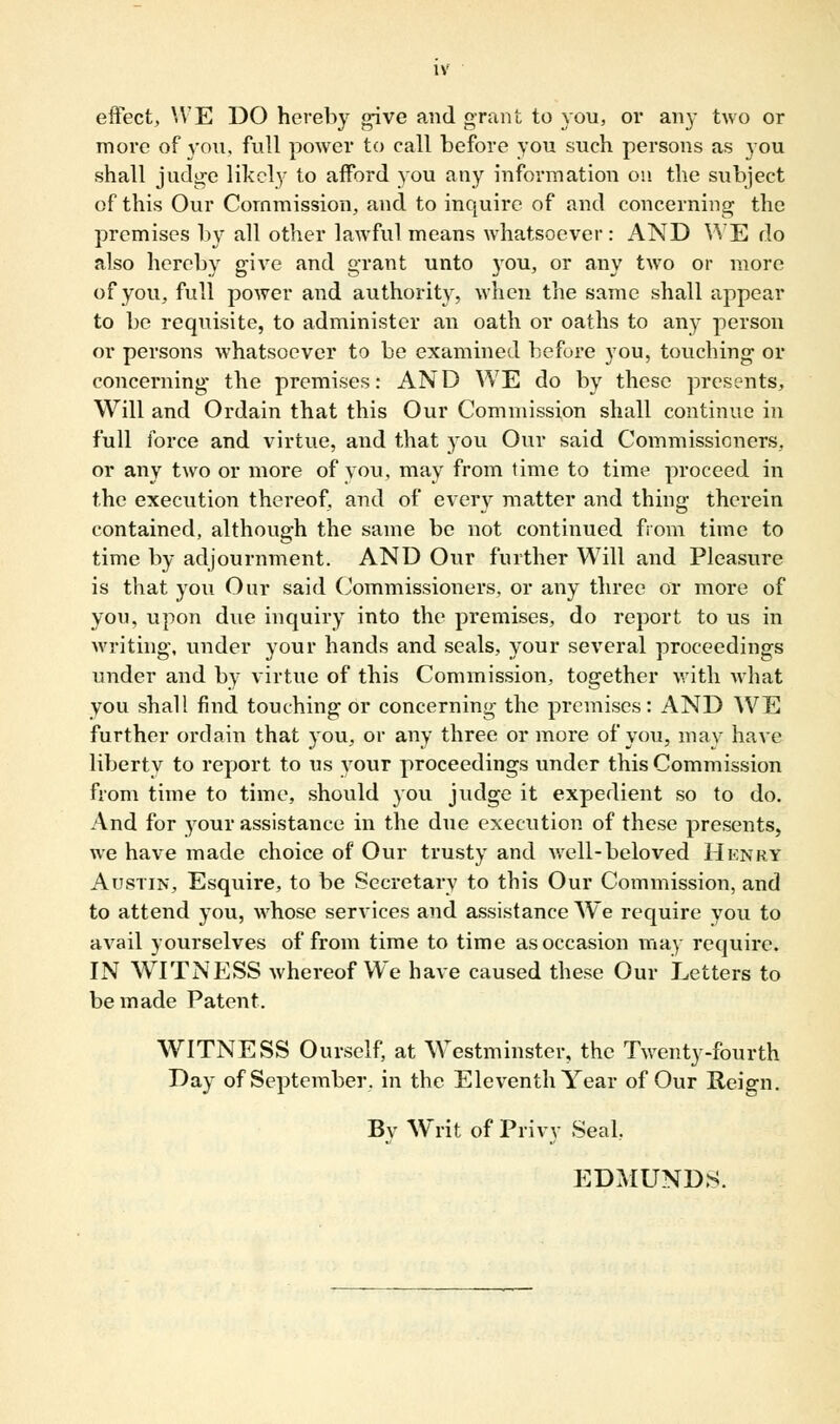 effect, WE DO hereby give and grant to you, or any two or more of 3'ou, full power to call before you such persons as you shall judge likely to afford you any information on the subject of this Our Commission, and to inquire of and concerning the premises by all other lawful means whatsoever: AND WE do also hereby give and grant unto you, or any two or more of you, full power and authority, when the same shall appear to be reqtiisite, to administer an oath or oaths to any person or persons whatsoever to be examined before you, touching or concerning the premises: AND WE do by these presents, Will and Ordain that this Our Commission shall continue in full force and virtue, and that you Our said Commissioners, or any two or more of you, may from time to time proceed in the execution thereof, and of every matter and thing therein contained, although the same be not continued from time to time by adjournment. AND Our further Will and Pleasure is that you Our said Commissioners, or any three or more of you, upon due inquiry into the premises, do report to us in writing, under your hands and seals, your several proceedings under and by virtue of this Commission, together with what you shall find touching or concerning the premises: AND WE further ordain that you, or any three or more of you, may have liberty to report to us your proceedings under this Commission from time to time, should you judge it expedient so to do. And for your assistance in the due execution of these presents, we have made choice of Our trusty and well-beloved Hknry Austin, Esquire, to be Secretary to this Our Commission, and to attend you, whose services and assistance We require you to avail yourselves of from time to time as occasion may require. IN WITNESS whereof We have caused these Our Letters to be made Patent. WITNESS Ourself, at Westminster, the Twenty-fourth Day of September, in the Eleventh Year of Our Reign. By Writ of Privy Seal.. EDMUNDS.