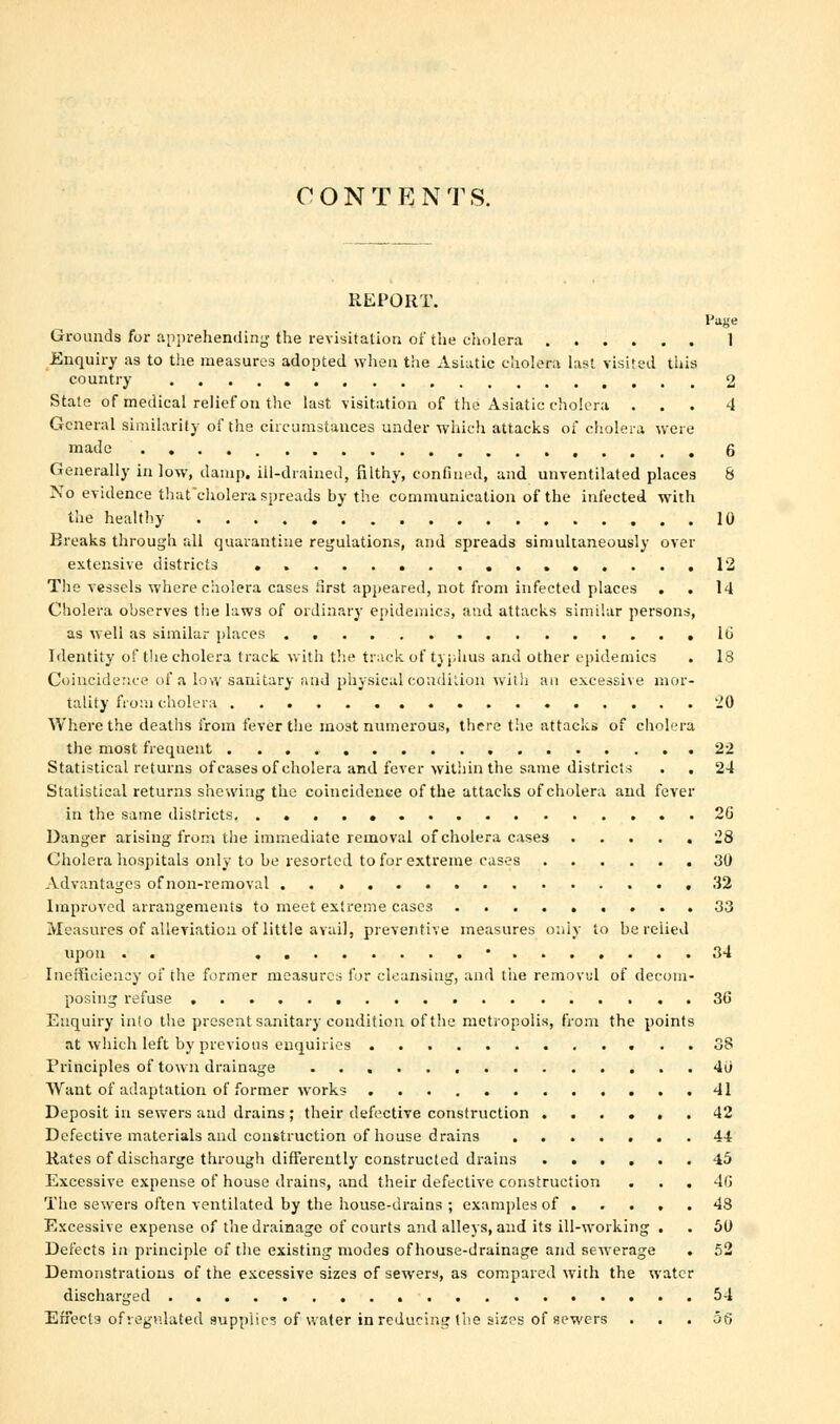 CONT E N TS. REPORT. Page Grounds for apprehending the revisitation of the cholera 1 Enquiry as to the measures adopted when the Asiatic cholera last visited this country 2 State of medical relief on the last visitation of the Asiatic cholera ... -1 General similarity of the circumstances under which attacks of cholera were made 6 Generally in low, damp, ill-drained, filthy, confined, and unventilated places 8 No evidence that'cholera spreads by the communication of the infected with the healthy 10 Breaks through all quarantine regulations, and spreads simultaneously over extensive districts 12 The vessels where cholera cases first appeared, not from infected places . . 14 Cholera observes the laws of ordinary epidemics, and attacks similar persons, as well as similar places lb Identity of the cholera track with the track of typhus and other epidemics . 13 Coincidence of a low sanitary and physical condition with an excessive mor- tality from cholera 20 Where the deaths from fever the most numerous, there the attacks of cholera the most frequent 22 Statistical returns of cases of cholera and fever within the same districts . . 24 Statistical returns shewing the coincidence of the attacks of cholera and fever In the same districts 26 Danger arising from the immediate removal of cholera cases ..... 28 Cholera hospitals only to be resorted to for extreme cases 30 Advantages of non-removal ,32 Improved arrangements to meet extreme cases 33 Measures of alleviation of little avail, preventive measures only to be relied upon . . * 34 Inefficiency of the former measures for cleansing, and the removal of decom- posing refuse 30' Enquiry info the present sanitary condition of the metropolis, from the points at which left by previous enquiries 38 Principles of town drainage 40 Want of adaptation of former works 41 Deposit in sewers and drains ; their defective construction ...... 42 Defective materials and construction of house drains ....... 44 Rates of discharge through differently constructed drains 45 Excessive expense of house drains, and their defective construction . . . 4(j The sewers often ventilated by the house-drains ; examples of . . . . .43 Excessive expense of the drainage of courts and alleys, and its ill-working . . 50 Defects in principle of the existing modes of house-drainage and sewerage . 52 Demonstrations of the excessive sizes of sewers, as compared with the water discharged 54 Effects of regulated supplies of water in reducing the sizes of sewers ... 56