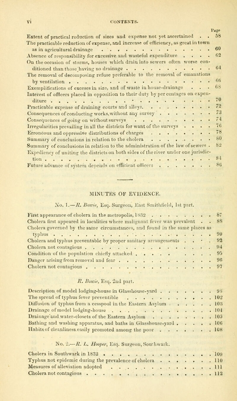 Page Extent of practical reduction of sizes and expense not yet ascertained . . 58 The practicable reduction of expense, and increase of efficiency, as great in town as in agricultural drainage 60 Absence of responsibility for excessive and wasteful expenditure .... 62 On the occasion of storms, houses which drain into sewers often worse con- ditioned than those having no drainage 64 The removal of decomposing refuse preferable to the removal of emanations by ventilation °6 Exemplifications of exceses in size, and of waste in house-drainage ... 68 Interest of officers placed in opposition to their duty by percentages on expen- diture • 70 Practicable expense of draining courts and alleys ** Consequences of conducting works,without any survey '3 Consequences of going on without surveys '4 Irregularities prevailing in all the districts for want of the surveys .... 76 Erroneous and oppressive distributions of charges . 78 Summary of conclusions in relation to the cholera 80 Summary of conclusions in relation to the administration of the law of sewers . 82 Expediency of uniting the districts on both sides of the river under one jurisdic- tion , 84 Future advance of system depends on efficient officers 86 MINUTES OF EVIDENCE. No. 1.—R. Bowie, Esq. Surgeon, East Smithfield, 1st part. First appearance of cholera in the metropolis, 1S.32 87 Cholera first appeared in localities where malignant fever was prevalent . . 88 Cholera governed by the same circumstances, and found in the same places as typhus • 90 Cholera and typhus preventable by proper sanitary arrangements 92 Cholera not contagious 94 Condition of the population chiefly attacked .... 95 Danger arising from removal and fear 96 Cholera not contagious 97 R. Boicie, Esq. 2nd part. Description of model lodging-house in Glasshouse-yard 93 The spread of typhus fever preventible 102 Diffusion of typhus from a cesspool in the Eastern Asylum 103 Drainage of model lodging-house 104 Drainage'and water-closets of the Eastern Asylum 103 Bathing and washing apparatus, and baths in Glasshouse-yard 106 Habits of cleanliness easily promoted among the poor 108 No, 2:—R. L. Hooper, Esq. Surgeon, Souihwark. Cholera in Southwark in 1832 109 Typhus not epidemic during the prevalence of cholera ....... 110 Measures of alleviation adopted Ill Cholera not contagious 112