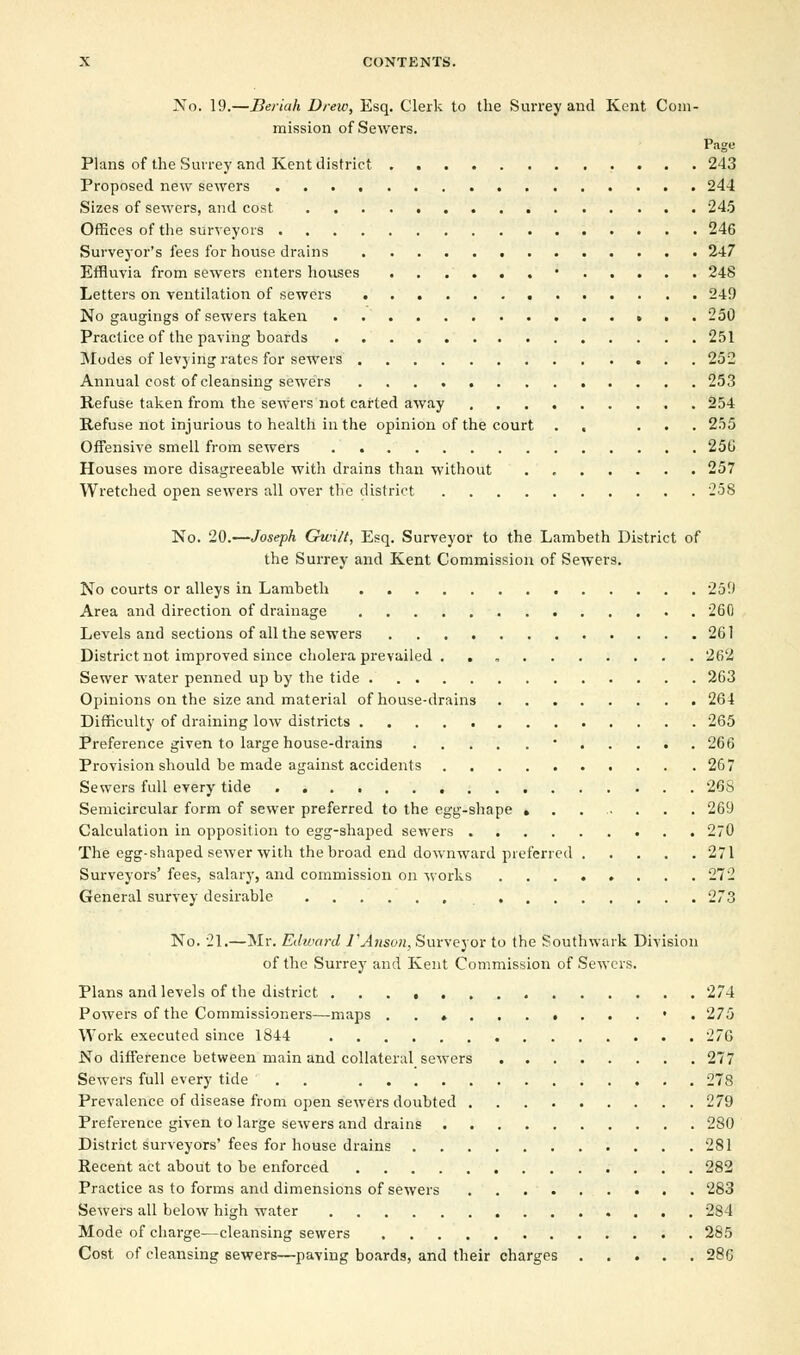 No. 19.—Beriah Drew, Esq. Clerk to the Surrey and Kent Com- mission of Sewers. Page Plans of the Surrey and Kent district 243 Proposed new sewers 244 Sizes of sewers, and cost 245 Offices of the surveyors 246 Surveyor's fees for house drains 247 Effluvia from sewers enters houses • 248 Letters on ventilation of sewers 249 No gaugings of sewers taken 250 Practice of the paving boards 251 Modes of levying rates for sewers 252 Annual cost of cleansing sewers 253 Refuse taken from the sewers not carted away 254 Refuse not injurious to health in the opinion of the court . , ... 255 Offensive smell from sewers 25G Houses more disagreeable with drains than without 257 Wretched open sewers all over the district 258 No. 20.—Joseph Gun/t, Esq. Surveyor to the Lambeth District of the Surrey and Kent Commission of Sewers. No courts or alleys in Lambeth 259 Area and direction of drainage 260 Levels and sections of all the sewers 261 District not improved since cholera prevailed . . 262 Sewer water penned up by the tide 263 Opinions on the size and material of house-drains 264 Difficulty of draining low districts 265 Preference given to large house-drains  266 Provision should be made against accidents 267 Sewers full every tide 26S Semicircular form of sewer preferred to the egg-shape » . 269 Calculation in opposition to egg-shaped sewers 270 The egg-shaped sewer with the broad end downward preferred 271 Surveyors' fees, salary, and commission on works 272 General survey desirable 273 No. 21.—Mr. Edward 1'Anson, Surveyor to the Southwark Division of the Surrey and Kent Commission of Sewers. Plans and levels of the district 274 Powers of the Commissioners—maps . . » • 275 Work executed since 1844 27G No difference between main and collateral sewers 277 Sewers full every tide . . 278 Prevalence of disease from open sewers doubted 279 Preference given to large sewers and drains 280 District surveyors'fees for house drains 281 Recent act about to be enforced 282 Practice as to forms and dimensions of sewers 283 Sewers all below high water 284 Mode of charge—cleansing sewers 285 Cost of cleansing sewers—paving boards, and their charges 286