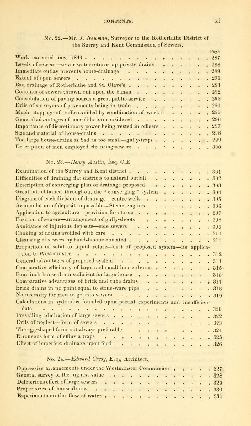 No. 22.—Mr. J. Newman, Surveyor to the Itotherhithe District of the Surrey and Kent Commission of Sewers. Page Work executed since 1844 287 Levels of sewers—sewer water returns up private drains 288 Immediate outlay prevents house-drainage 289 Extent of open sewers 290 Bad drainage of Rotherhithe and St. Olave's 291 Contents of sewers thrown out upon the banks 292 Consolidation of paying boards a great public service 293 Evils of surveyors of pavements being in trade 294 Much stoppage of traffic avoided by combination of works 21J5 General advantages of consolidation considered 296 Importance of discretionary power being vested in officers 297 Size and material of house-drains 298 Too large house-drains as bad as too small—gully-traps 299 Description of men employed cleansing sewers . 300 No. 23.—Henry Austin, Esq. C.E. Examination of the Surrey and Kent district 301 Difficulties of draining flat districts to natural outfall 302 Description of converging plan of drainage proposed 3o3 Great fall obtained throughout the  converging  system 304 Diagram of each division of drainage—centre wells 305 Accumulation of deposit impossible—Steam engines 306 Application to agriculture—provision for storms 307 Position of sewers—arrangement of gully-shoots 308 Avoidance of injurious deposits—side sewers 309 Choking of drains avoided With care 310 Cleansing of sewers by hand-labour obviated 311 Proportion of solid to liquid refuse—cost of proposed system—its applica- tion to Westminster 312 General advantages of proposed system 314 Comparative efficiency of large and small house-drains . 315 Four-inch house-drain sufficient for large house 316 Comparative advantages of brick and tube drains 317 Brick drains in no point equal to stone-ware pipe 318 No necessity for men to go into sewers . 319 Calculations in hydraulics founded upon partial experiments and insufficient data 320 Prevailing admiration of large sewers . 322 Evils of neglect—form of sewers 323 The egg-shaped form not always preferable .......... 324 Erroneous form of effluvia traps 325 Effect of imperfect drainage upon food 326 No. 24.—Edward Cresy, Esq., Architect., Oppressive arrangements under the Westminster Commission 327 General survey of the highest value « . . 328 Deleterious effect of large sewers 329 Proper sizes of house-drains 330 Experiments on the flow of water 331