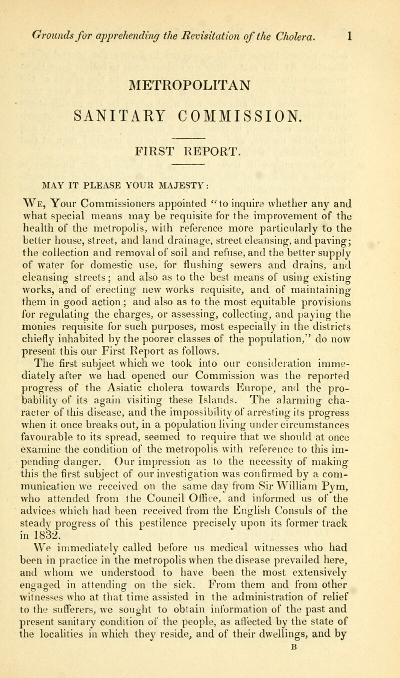 Grounds for apprehending the Revisitation of the Cholera. METROPOLITAN SANITARY COMMISSION. FIRST REPORT. MAY IT PLEASE YOUR MAJESTY: We, Your Commissioners appointed to inquire whether any and what special means may be requisite for the improvement of the health of the metropolis, with reference more particularly to the better house, street, and land drainage, street cleansing, and paving; the collection and removal of soil and refuse, and the better supply of water for domestic use, for flushing sewers and drains, and cleansing streets; and also as to the best means of using existing works, and of erecting new works requisite, and of maintaining them in good action; and also as to the most equitable provisions for regulating the charges, or assessing, collecting, and paying the monies requisite for such purposes, most especially in the districts chiefly inhabited by the poorer classes of the population, do now present this our First Report as follows. The first subject which we took into our consideration imme- diately after we had opened our Commission was the reported progress of the Asiatic cholera towards Europe, and the pro- bability of its again visiting these Islands. The alarming cha- racter of this disease, and the impossibility of arresting its progress when it once breaks out, in a population living under circumstances favourable to its spread, seemed to require that we should at once examine the condition of the metropolis with reference to this im- pending danger. Our impression as to the necessity of making this the first subject of our investigation was confirmed by a com- munication we received on the same day from Sir William Pym, who attended from the Council Office, and informed us of the advices which had been received from the English Consuls of the steady progress of this pestilence precisely upon its former track in 1832. We immediately called before us medical witnesses who had been in practice in the metropolis when the disease prevailed here, and whom we understood to have been the most extensively engaged in attending on the sick. From them and from other witnesses who at that time assisted in the administration of relief to the sufferers, we sought to obtain information of the past and present sanitary condition of the people, as affected by the state of the localities in which they reside, and of their dwellings, and by B