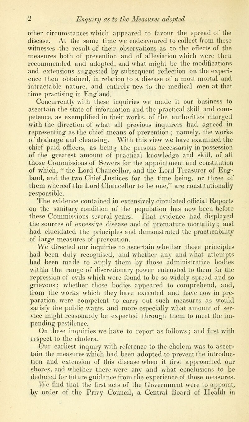 other circumstances which appeared to favour the spread of the disease. At the same time we endeavoured to collect from these witnesses the result of their observations as to the effects of the measures both of prevention and of alleviation which were then recommended and adopted, and what might be the modifications and extensions suggested by subsequent reflection on the experi- ence then obtained, in relation to a disease of a most mortal and intractable nature, and entirely new to the medical men at that time practising in England. Concurrently with these inquiries we made it our business to ascertain the state of information and the practical skill and com- petence, as exemplified in their works, of the authorities charged with the direction of what all previous inquirers had agreed in representing as the chief means of prevention ; namely, the works of drainage and cleansing-. With this view we have examined the chief paid officers, as being the persons necessarily in possession of the greatest amount of practical knowledge and skill, of all those Commissions of Sewers for the appointment and constitution of which,  the Lord Chancellor, and the Lord Treasurer of Eng- land, and the two Chief Justices for the time being, or three of them whereof the Lord Chancellor to be one, are constitutionally responsible. The evidence contained in extensively circulated official Reports on the sanitary condition of the population has now been before these Commissions several years. That evidence had displayed the sources of excessive disease and of premature mortality; and had elucidated the principles and demonstrated the practicability of large measures of prevention. We directed our inquiries to ascertain whether those principles had been duly recognised, and whether any and what attempts had been made to apply them by those administrative bodies within the range of discretionary power entrusted to them for the repression of evils which were found to be so widely spread and so grievous; whether those bodies appeared to comprehend, and, from the works which they have executed and have now in pre- paration, were competent to carry out such measures as would satisfy the public wants, and more especially what amount of ser- vice might reasonably be expected through them to meet the im- pending pestilence. On these inquiries we have to report as follows; and first with respect to the cholera. Our earliest inquiry with reference to the cholera was to ascer- tain the measures which had been adopted to prevent the introduc- tion and extension of this disease when it first approached our shores, and whether there were any and what conclusions to be deduced for future guidance from the experience of those measures. We find that the first acts of the Government were to appoint, by order of the Privy Council, a Central Board of Health in