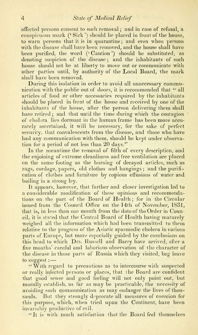 affected persons consent to such removal; and in case of refusal, a conspicuous mark ('Sick') should be placed in front of the house, to warn persons that it is in quarantine; and even when persons with the disease shall have been removed, and the house shall have been purified, the word (' Caution') should be substituted, as denoting suspicion of the disease; and the inhabitants of such house should not be at liberty to move out or communicate with other parties until, by authority of the Local Board, the mark shall have been removed. During this isolation in order to avoid all unnecessary commu- nication with the public out of doors, it is recommended that  all articles of food or other necessaries required by the inhabitants should be placed in front of the house and received by one of the inhabitants of the house, after the person delivering them shall have retired ; and that until the time during which the contagion of cholera lies dormant in the human frame has been more accu- rately ascertained, it will be necessary, for the sake of perfect security, that convalescents from the disease, and those who have had any communication with them, should be kept under observa- tion for a period of not less than 20 days.'' In the meantime the removal of filth of every description, and the enjoining of extreme cleanliness and free ventilation are placed on the same footing as the burning of decayed articles, such as rags, cordage, papers, old clothes and hangings; and the purifi- cation of clothes and furniture by copious effusions of water and boiling in a strong ley. It appears, however, that further and closer investigation led to a considerable modification of these opinions and recommenda- tions on the part of the Board of Health; for in the Circular issued from the Council Office on the 14th of November, 1831, that is, in less than one month from the date of the Order in Coun- cil, it is stated that the Central Board of Health having maturely weighed all the information which had been transmitted to them relative to the progress of the Asiatic spasmodic cholera in various parts of Europe, but more especially guided by the conclusions on this head to which Drs. Russell and Barry have arrived, after a five months' careful and laborious observation of the character of the disease in those parts of Russia which they visited, beg leave to suggest:— With regard to precautions as to intercourse with suspected or really infected persons or places, that the Board are confident that good sense and good feeling will not only point out, but morally establish, as far as may be practicable, the necessity of avoiding such communication as may endanger the lives of thou- sands. But they strongly deprecate all measures of coercion for this purpose, which, when tried upon the Continent, have been invariably productive of evil. It is with much satisfaction that the Board feel themselves