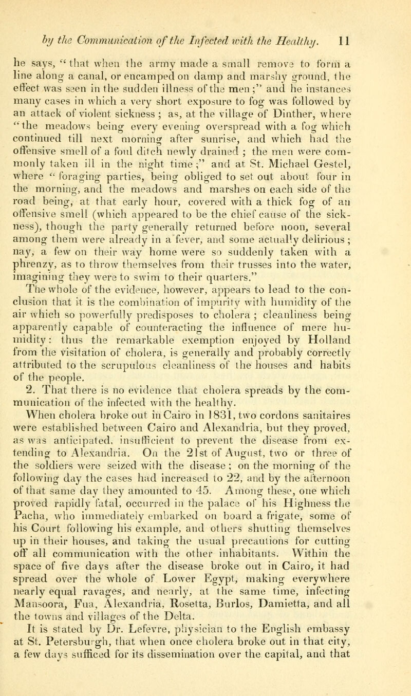 he says, that when the army made a small remove to form a line along a canal, or encamped on damp and marshy ground, the effect was seen in the sudden illness of the men; and he instances many cases in which a very short exposure to fog was followed by an attack of violent, sickness ; as, at the village of Dinther, where ' the meadows being every evening overspread with a fog which continued till next morning after sunrise, and which had the offensive smell of a foul ditch newly drained ; the men were com- monly taken ill in the night time; and at St. Michael Gestel, where  foraging parties, being obliged to set out about four in the morning, and the meadows and marshes on each side of the road being, at that early hour, covered with a thick fog of an offensive smell (which appeared to be the chief cause of the sick- ness), though the party generally returned before noon, several among them were already in afever, and some actually delirious ; nay, a few on their way home were so suddenly taken with a phrenzy, as to throw themselves from their trusses into the water, imagining they were to swim to their quarters. The whole of the evidence, however, appears to lead to the con- clusion that it is the combination of impurity with humidity of the air which so powerfully predisposes to cholera ; cleanliness being apparently capable of counteracting the influence of mere hu- midity : thus the remarkable exemption enjoyed by Holland from the visitation of cholera, is generally and probably correctly attributed to the scrupulous cleanliness of the houses and habits of the people. 2. That there is no evidence that cholera spreads by the com- munication of the infected with the healthy. When cholera broke out in Cairo in 1831, two cordons sanitaires were established between Cairo and Alexandria, but they proved, as was anticipated, insufficient to prevent the disease from ex- tending to Alexandria. On the 21st of August, two or three of the soldiers were seized with the disease; on the morning of the following day the cases had increased to 22, and by the afternoon of that same day they amounted to 45. Among these, one which proved rapidly fatal, occurred in the palace of his Highness the Pacha, who immediately embarked on board a frigate, some of his Court following his example, and others shutting themselves up in their houses, and taking the usual precautions for cutting off all communication with the other inhabitants. Within the space of five days after the disease broke out in Cairo, it had spread over the whole of Lower Egypt, making everywhere nearly equal ravages, and nearly, at the same time, infecting Mansoora, Fua, Alexandria, Rosetta, Burlos, Damietta, and all the towns and villages of the Delta. It is stated by Dr. Lefevre, physician to the English embassy at St. Petersbu: gh, that when once cholera broke out in that city, a few days sufficed for its dissemination over the capital, and that