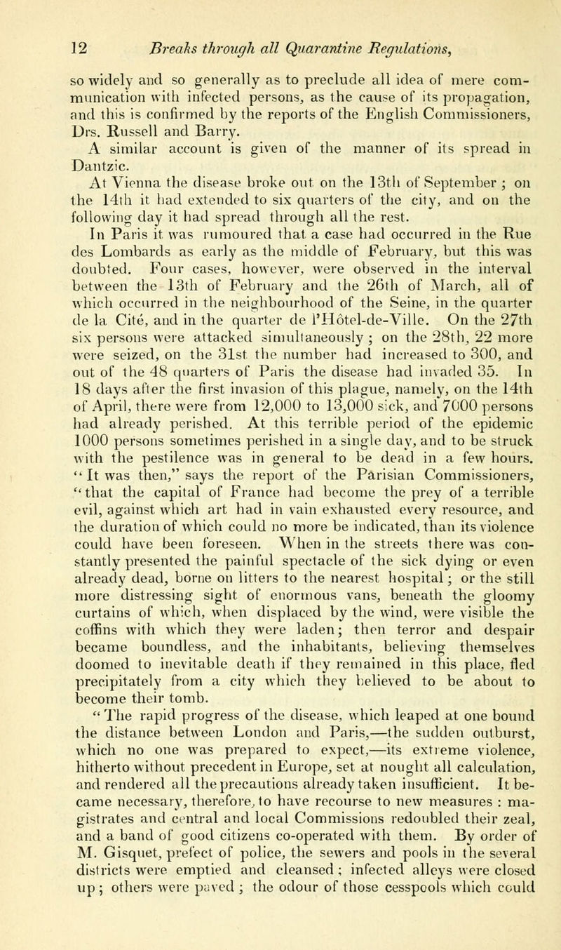 so widely and so generally as to preclude all idea of mere com- munication with infected persons, as the cause of its propagation, and this is confirmed by the reports of the English Commissioners, Drs. Russell and Barry. A similar account is given of the manner of its spread in Dantzic. At Vienna the disease broke out on the 13th of September ; on the 14th it had extended to six quarters of the city, and on the following day it had spread through all the rest. In Paris it was rumoured that a case had occurred in the Rue des Lombards as early as the middle of February, but this was doubted. Four cases, however, were observed in the interval between the 13th of February and the 26th of March, all of which occurred in the neighbourhood of the Seine, in the quarter de la Cite, and in the quarter de l'H6tel-de-Ville. On the 27th six persons were attacked simultaneously ; on the 28th, 22 more were seized, on the 31st the number had increased to 300, and out of the 48 quarters of Paris the disease had invaded 35. In 18 days after the first invasion of this plague, namely, on the 14th of April, there were from 12,000 to 13,000 sick, and 7000 persons had already perished. At this terrible period of the epidemic 1000 persons sometimes perished in a single day, and to be struck with the pestilence was in general to be dead in a few hours.  It was then, says the report of the Parisian Commissioners, that the capital of France had become the prey of a terrible evil, against, which art had in vain exhausted every resource, and the duration of which could no more be indicated, than its violence could have been foreseen. When in the streets there was con- stantly presented the painful spectacle of the sick dying or even already dead, borne on litters to the nearest hospital; or the still more distressing sight of enormous vans, beneath the gloomy curtains of which, when displaced by the wind, were visible the coffins with which they were laden; then terror and despair became boundless, and the inhabitants, believing themselves doomed to inevitable death if they remained in this place, fled precipitately from a city which they believed to be about to become their tomb. The rapid progress of the disease, which leaped at one bound the distance between London and Paris,—the sudden outburst, which no one was prepared to expect,—its extreme violence, hitherto without precedent in Europe, set at nought all calculation, and rendered all the precautions already taken insufficient. It be- came necessary, therefore, to have recourse to new measures : ma- gistrates and central and local Commissions redoubled their zeal, and a band of good citizens co-operated with them. By order of M. Gisquet, prefect of police, the sewers and pools in the several districts were emptied and cleansed ; infected alleys were closed up 5 others wrere paved ; the odour of those cesspools which could
