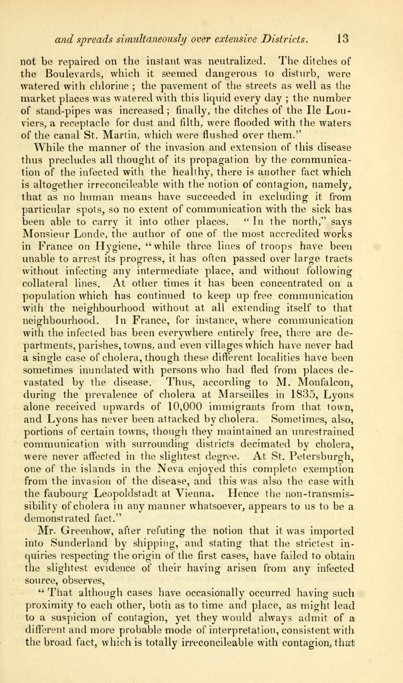 not be repaired on the instant was neutralized. The ditches of the Boulevards, which it seemed dangerous to disturb, were watered with chlorine ; the pavement of the streets as well as the market places was watered with this liquid every day ; the number of stand-pipes was increased; finally, the ditches of the lie Lou- viers, a receptacle for dust and filth, were flooded with the waters of the canal St. Martin, which were flushed over them. While the manner of the invasion and extension of this disease thus precludes all thought of its propagation by the communica- tion of the infected with the healthy, there is another fact which is altogether irreconcileable with the notion of contagion, namely, that as no human means have succeeded in excluding it from particular spots, so no extent of communication with the sick has been able to carry it into other places.  In the north, says Monsieur Londe, the author of one of the most, accredited works in France on Hygiene, while three lines of troops have been unable to arrest its progress, it has often passed over large tracts without infecting any intermediate place, and without following collateral lines. At other times it has been concentrated on a population which has continued to keep up free communication with the neighbourhood without at all extending itself to that neighbourhood. In France, for instance, where communication with the infected has been everywhere entirely free, there are de- partments, parishes, towns, and even villages which have never had a single case of cholera, though these different localities have been sometimes inundated with persons who had fled from places de- vastated by the disease. Thus, according to M. Monfalcon, during the prevalence of cholera at Marseilles in 1835, Lyons alone received upwards of 10,000 immigrants from that town, and Lyons has never been attacked by cholera. Sometimes, also, portions of certain towns, though they maintained an unrestrained communication with surrounding districts decimated by cholera, were never affected in the slightest degree. At St. Petersburgh, one of the islands in the Neva enjoyed this complete exemption from the invasion of the disease, and this was also the case with the faubourg Leopoldstadt at Vienna. Hence the non-transmis- sibility of cholera in any manner whatsoever, appears to us to be a demonstrated fact. Mr. Greenhow, after refuting the notion that it was imported into Sunderland by shipping, and stating that the strictest in- quiries respecting the origin of the first cases, have failed to obtain the slightest evidence of their having arisen from any infected source, observes,  That although cases have occasionally occurred having such proximity to each other, both as to time and place, as might lead to a suspicion of contagion, yet they would always admit of a different and more probable mode of interpretation, consistent with the broad fact, which is totally irreconcileable with contagion, that
