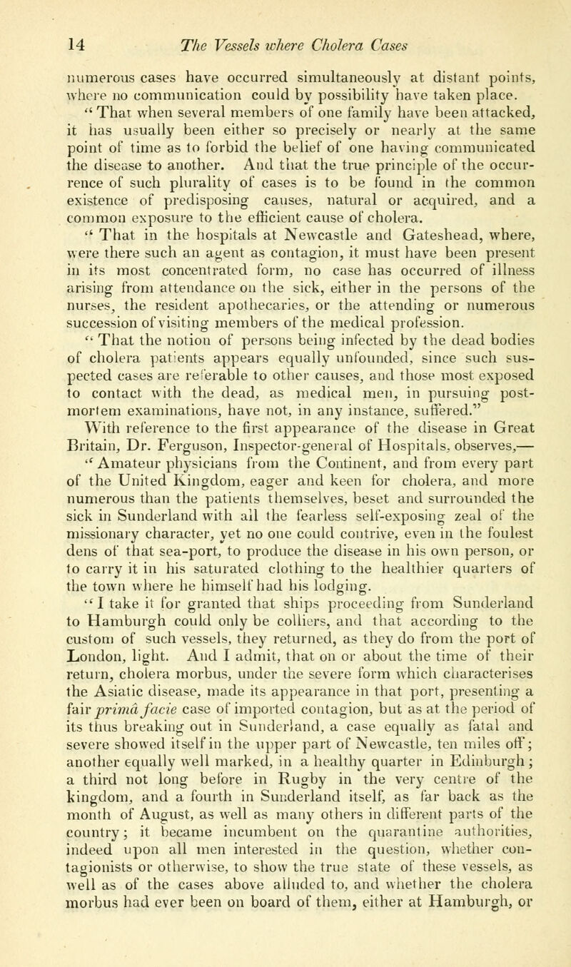 numerous cases have occurred simultaneously at distant points, where no communication could by possibility have taken place.  That when several members of one family have been attacked, it has usually been either so precisely or nearly at the same point of time as to forbid the belief of one having communicated the disease to another. And that the true principle of the occur- rence of such plurality of cases is to be found in the common existence of predisposing causes, natural or acquired, and a common exposure to the efficient cause of cholera.  That in the hospitals at Newcastle and Gateshead, where, were there such an agent as contagion, it must have been present in its most concentrated form, no case has occurred of illness arising from attendance on the sick, either in the persons of the nurses,, the resident apothecaries, or the attending or numerous succession of visiting members of the medical profession.  That the notion of persons being infected by the dead bodies of cholera patients appears equally unfounded, since such sus- pected cases are referable to other causes, and those most exposed to contact with the dead, as medical men, in pursuing post- mortem examinations, have not, in any instance, suffered. With reference to the first appearance of the disease in Great Britain, Dr. Ferguson, Inspector-general of Hospitals, observes,— '' Amateur physicians from the Continent, and from every part of the United Kingdom, eager and keen for cholera, and more numerous than the patients themselves, beset and surrounded the sick in Sunderland with all the fearless self-exposing zeal of the missionary character, vet no one could contrive, even in the foulest dens of that sea-port, to produce the disease in his own person, or to carry it in his saturated clothing to the healthier quarters of the town where he himself had his lodging.  I take it for granted that ships proceeding from Sunderland to Hamburgh could only be colliers, and that according to the custom of such vessels, they returned, as they do from the port of London, light. And I admit, that on or about the time of their return, cholera morbus, under the severe form which characterises the Asiatic disease, made its appearance in that port, presenting a fair prima facie case of imported contagion, but as at the period of its thus breaking out in Sunderland, a case equally as fatal and severe showed itself in the upper part of Newcastle, ten miles off; another equally well marked, in a healthy quarter in Edinburgh; a third not long before in Rugby in the very centre of the kingdom, and a fourth in Sunderland itself, as far back as the month of August, as well as many others in different parts of the country; it became incumbent on the quarant ine authorities, indeed upon all men interested in the question, whether con- tagionists or otherwise, to show the true state of these vessels, as well as of the cases above alluded to, and whether the cholera morbus had ever been on board of them, either at Hamburgh, or