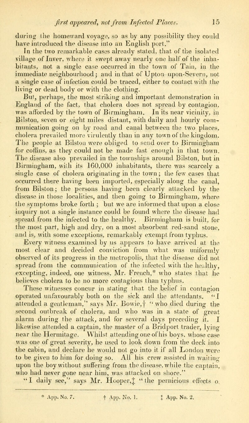 during- the homeward voyage, so as by any possibility they could have introduced the disease into an English port. In the two remarkable cases already stated, that of the isolated village of Inver, where it swept away nearly one half of the inha- bitants, not a single case occurred in the town of Tain, in the immediate neighbourhood; and in that of Uptotv upon-Severn, not a single case of infection could be traced, either to contact with t lie living or dead body or with the clothing. But, perhaps, the most striking and important demonstration in England of the fact, that cholera does not spread by contagion, was afforded by the town of Birmingham. In its near vicinity, in Bilston, seven or eight miles distant, with daily and hourly com- munication going on by road and canal between the two places, cholera prevailed more virulently than in any town of the kingdom. The people at Bilston were obliged to send over to Birmingham for coffins, as they could not be made fast enough in that town. The disease also prevailed in the townships around Bilston, but in Birmingham, with its 160,000 inhabitants, there was scarcely a single case of cholera originating in the town; the few cases that occurred there having been imported, especially along the canal, from Bilston; the persons having been clearly attacked by the disease in those localities, and then going to Birmingham, where the symptoms broke forth ; but we are informed that upon a close inquiry not a single instance could be found where the disease had spread from the infected to the healthy. Birmingham is built, for the most part, high and dry, on a most absorbent red-sand stone, and is, with some exceptions, remarkably exempt from typhus. Every witness examined by us appears to have arrived at the most clear and decided conviction from what was uniformly observed of its progress in the metropolis, that the disease did not spread from the communication of the infected with the healthy, excepting, indeed, one witness, Mr. French,* who states that he believes cholera to be no more contagious than typhus. These witnesses concur in stating that the belief in contagion operated unfavourably both on the sick and the attendants. I attended a gentleman, says Mr. Bowie,|  who died during the second outbreak of cholera, and who was in a state of great alarm during the attack, and for several days preceding it. I likewise attended a captain, the master of a Bridport trader, lying near the Hermitage. Whilst attending one of his boys, whose case was one of great severity, he used to look down from the deck into the cabin, and declare he would not go into it if all London were to be given to him for doing so. All his crew assisted in waitino- upon the boy without suffering from the disease, while the captain, who had never gone near him, was attacked on shore. I daily see, says Mr. Hooper,!, the pernicious effects o.