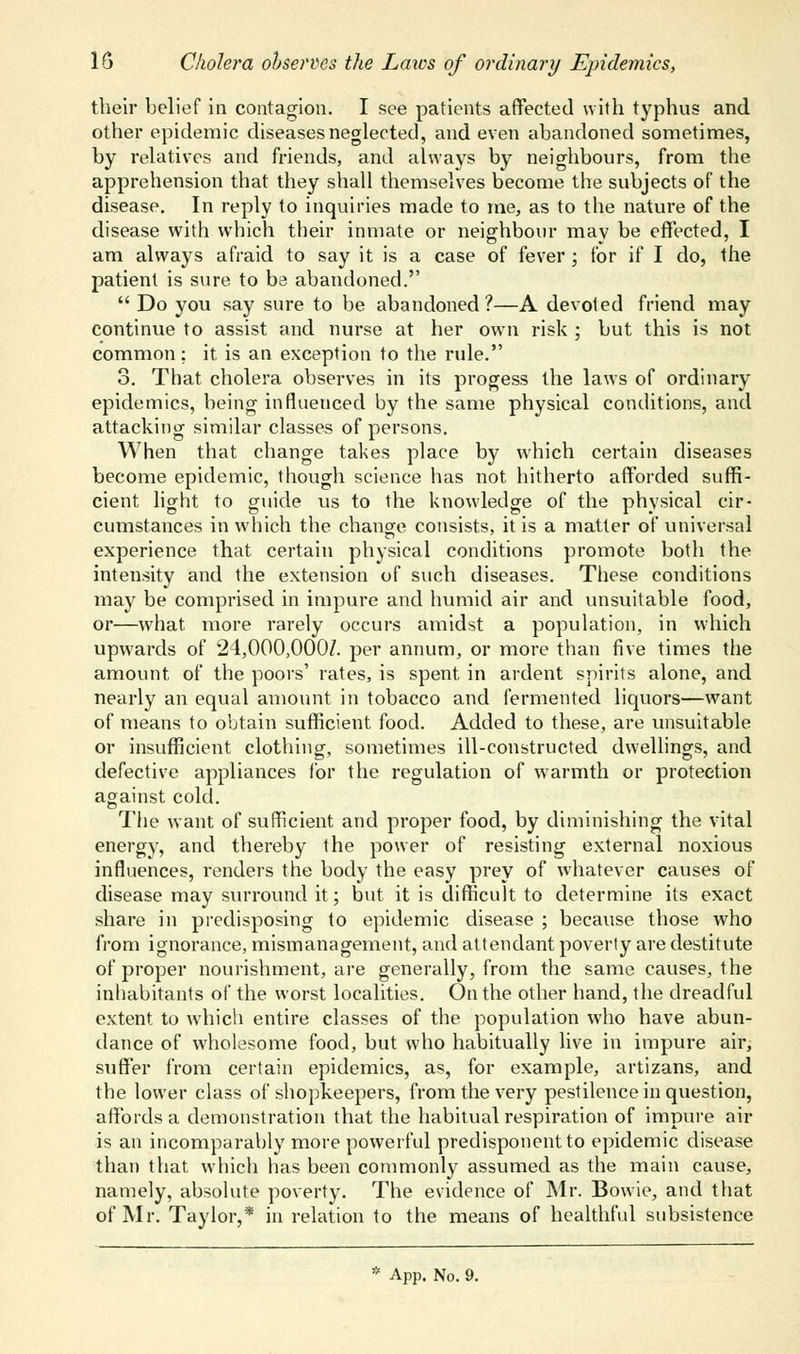 their belief in contagion. I see patients affected with typhus and other epidemic diseases neglected, and even abandoned sometimes, by relatives and friends, and always by neighbours, from the apprehension that they shall themselves become the subjects of the disease. In reply to inquiries made to me, as to the nature of the disease with which their inmate or neighbour mav be effected, I am always afraid to say it is a case of fever ; for if I do, the patient is sure to be abandoned.  Do you say sure to be abandoned?—A devoted friend may continue to assist and nurse at her own risk ; but this is not common: it is an exception to the rule. 3. That cholera observes in its progess the laws of ordinary epidemics, being influenced by the same physical conditions, and attacking similar classes of persons. When that change takes place by which certain diseases become epidemic, though science has not hitherto afforded suffi- cient light to guide us to the knowledge of the physical cir- cumstances in which the change consists, it is a matter of universal experience that certain physical conditions promote both the intensity and the extension of such diseases. These conditions may be comprised in impure and humid air and unsuitable food, or—what more rarely occurs amidst a population, in which upwards of 24,000,000/. per annum, or more than five times the amount of the poors' rates, is spent in ardent spirits alone, and nearly an equal amount in tobacco and fermented liquors—want of means to obtain sufficient food. Added to these, are unsuitable or insufficient clothing, sometimes ill-constructed dwellings, and defective appliances for the regulation of warmth or protection against cold. The want of sufficient and proper food, by diminishing the vital energy, and thereby the power of resisting external noxious influences, renders the body the easy prey of whatever causes of disease may surround it; but it is difficult to determine its exact share in predisposing to epidemic disease ; because those who from ignorance, mismanagement, and attendant poverty are destitute of proper nourishment, are generally, from the same causes, the inhabitants of the worst localities. On the other hand, the dreadful extent to which entire classes of the population who have abun- dance of wholesome food, but who habitually live in impure air; suffer from certain epidemics, as, for example, artizans, and the lower class of shopkeepers, from the very pestilence in question, affords a demonstration that the habitual respiration of impure air is an incomparably more powerful predisponentto epidemic disease than that which has been commonly assumed as the main cause, namely, absolute poverty. The evidence of Mr. Bowie, and that of Mr. Taylor,* in relation to the means of healthful subsistence