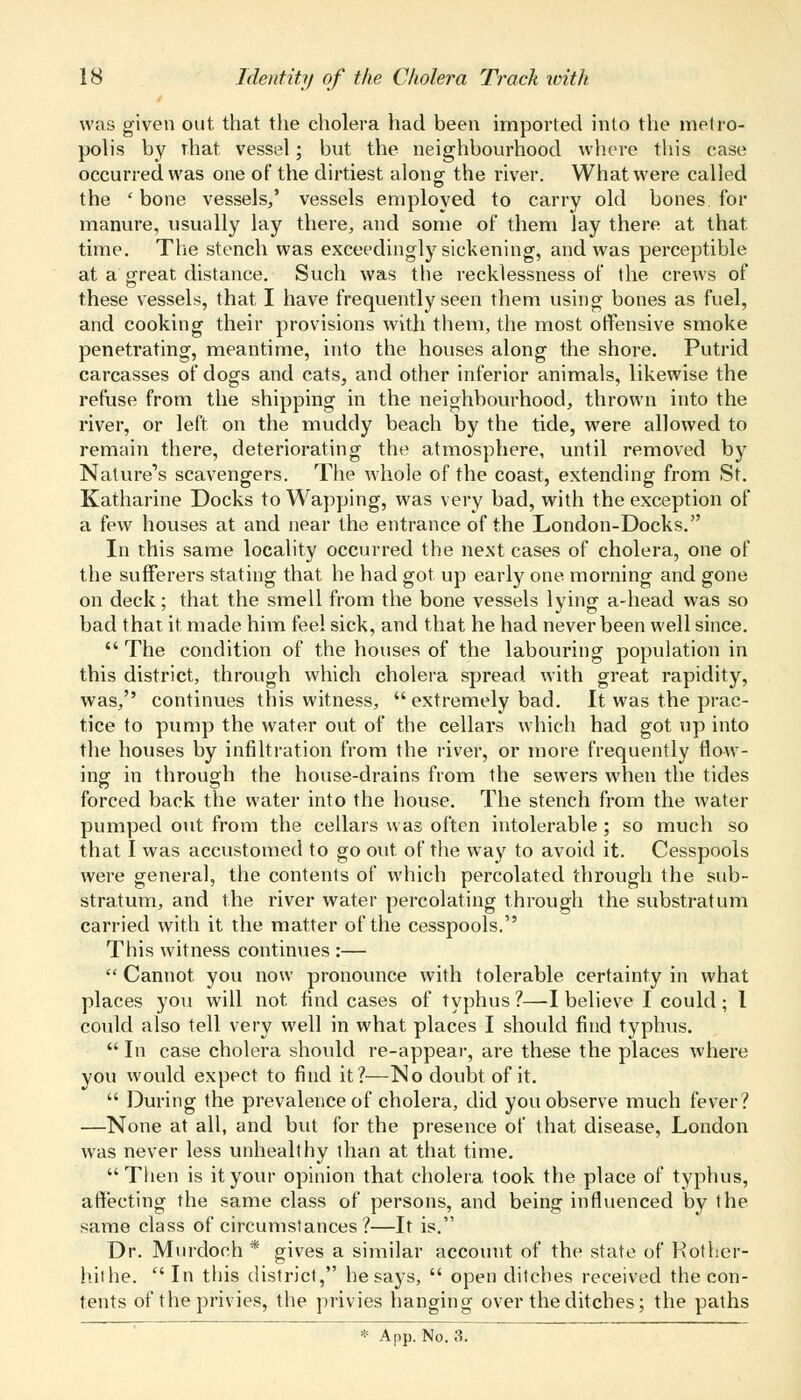 was given out that the cholera had been imported into the metro- polis by that vessel; but the neighbourhood where this case occurred was one of the dirtiest along the river. What were called the ' bone vessels/ vessels employed to carry old bones for manure, usually lay there, and some of them lay there at that time. The stench was exceedingly sickening, and was perceptible at a great distance. Such was the recklessness of the crews of these vessels, that I have frequently seen them using bones as fuel, and cooking their provisions with them, the most offensive smoke penetrating, meantime, into the houses along the shore. Putrid carcasses of dogs and cats, and other inferior animals, likewise the refuse from the shipping in the neighbourhood, thrown into the river, or left on the muddy beach by the tide, were allowed to remain there, deteriorating the atmosphere, until removed by Nature's scavengers. The whole of the coast, extending from St. Katharine Docks to Wapping, was very bad, with the exception of a few houses at and near the entrance of the London-Docks. In this same locality occurred the next cases of cholera, one of the sufferers stating that he had got up early one morning and gone on deck; that the smell from the bone vessels lying a-head was so bad that it made him feel sick, and that he had never been well since.  The condition of the houses of the labouring population in this district, through which cholera spread with great rapidity, was, continues this witness,  extremely bad. It was the prac- tice to pump the water out of the cellars which had got up into the houses by infiltration from the river, or more frequently flow- ins: in through the house-drains from the sewers when the tides forced back the water into the house. The stench from the water pumped out from the cellars was often intolerable; so much so that I was accustomed to go out of the way to avoid it. Cesspools were general, the contents of which percolated through the sub- stratum, and the river water percolating through the substratum carried with it the matter of the cesspools. This witness continues :—  Cannot you now pronounce with tolerable certainty in what places you will not find cases of typhus ?—-I believe I could ; I could also tell very well in what places I should find typhus.  In case cholera should re-appear, are these the places where you would expect to find it?—No doubt of it.  During the prevalence of cholera, did you observe much fever? —None at all, and but for the presence of that disease, London was never less unhealthy than at that time.  Then is it your opinion that cholera took the place of typhus, affecting the same class of persons, and being influenced by the same class of circumstances ?—It is. Dr. Murdoch * gives a similar account of the state of Kother- hithe.  In this district, he says,  open ditches received the con- tents of the privies, the privies hanging over the ditches; the paths