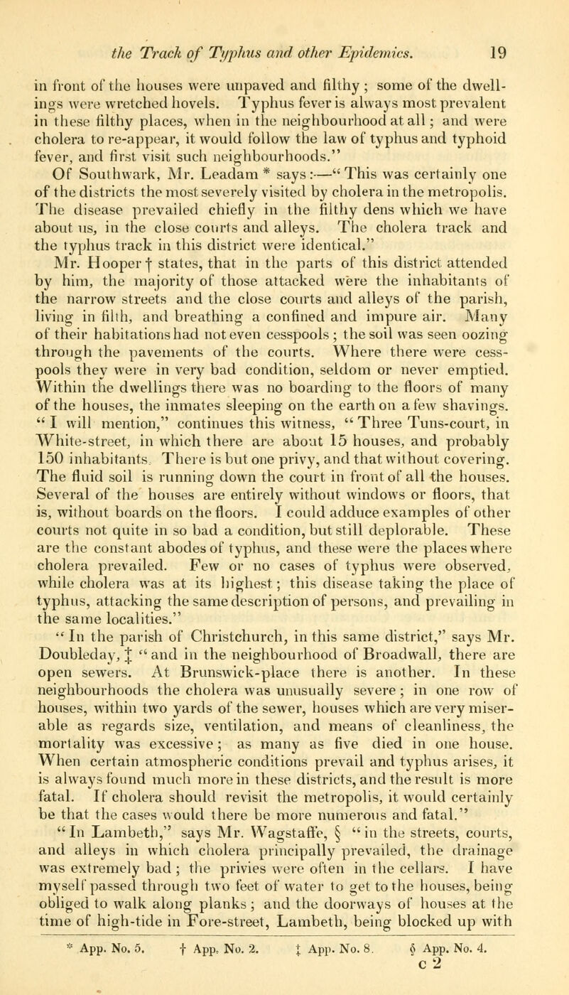 in front of the houses were unpaved and filthy ; some of the dwell- ings were wretched hovels. Typhus fever is always most prevalent in these filthy places, when in the neighbourhood at all; and were cholera tore-appear, it would follow the law of typhus and typhoid fever, and first visit such neighbourhoods. Of Southwark, Mr. Leadam * says:—This was certainly one of the districts the most severely visited by cholera in the metropolis. The disease prevailed chiefly in the filthy dens which we have about us, in the close courts and alleys. The cholera track and the typhus track in this district were identical. Mr. Hooper | states, that in the parts of this district attended by him, the majority of those attacked were the inhabitants of the narrow streets and the close courts and alleys of the parish, living in filth, and breathing a confined and impure air. Many of their habitations had not even cesspools ; the soil was seen oozing through the pavements of the courts. Where there were cess- pools they were in very bad condition, seldom or never emptied. Within the dwellings there was no boarding to the floors of many of the houses, the inmates sleeping on the earth on a few shavings.  I will mention, continues this witness,  Three Tuns-court, in White-street, in which there are about 15 houses, and probably 150 inhabitants There is but one privy, and that without covering. The fluid soil is running down the court in front of all the houses. Several of the houses are entirely without windows or floors, that is, without boards on the floors. I could adduce examples of other courts not quite in so bad a condition, but still deplorable. These are the constant abodes of typhus, and these were the places where cholera prevailed. Few or no cases of typhus were observed, while cholera was at its highest; this disease taking the place of typhus, attacking the same description of persons, and prevailing in the same localities.  In the parish of Christchurch, in this same district, says Mr. Doubleday, \ and in the neighbourhood of Broadwall, there are open sewers. At Brunswick-place there is another. In these neighbourhoods the cholera was unusually severe ; in one row of houses, within two yards of the sewer, houses which are very miser- able as regards size, ventilation, and means of cleanliness, the mortality was excessive; as many as five died in one house. When certain atmospheric conditions prevail and typhus arises, it is always found much more in these districts, and the result is more fatal. If cholera should revisit the metropolis, it would certainly be that the cases would there be more numerous and fatal. In Lambeth, says Mr. Wagstaffe, § in the streets, courts, and alleys in which cholera principally prevailed, the drainage was extremely bad ; the privies were often in the cellars. I have myself passed through two feet of water to get to the houses, being obliged to walk along planks; and the doorways of houses at the time of high-tide in Fore-street, Lambeth, being blocked up with * App. No. 5. | App, No. 2. \ App. No. 8. 6 App. No. 4. c2
