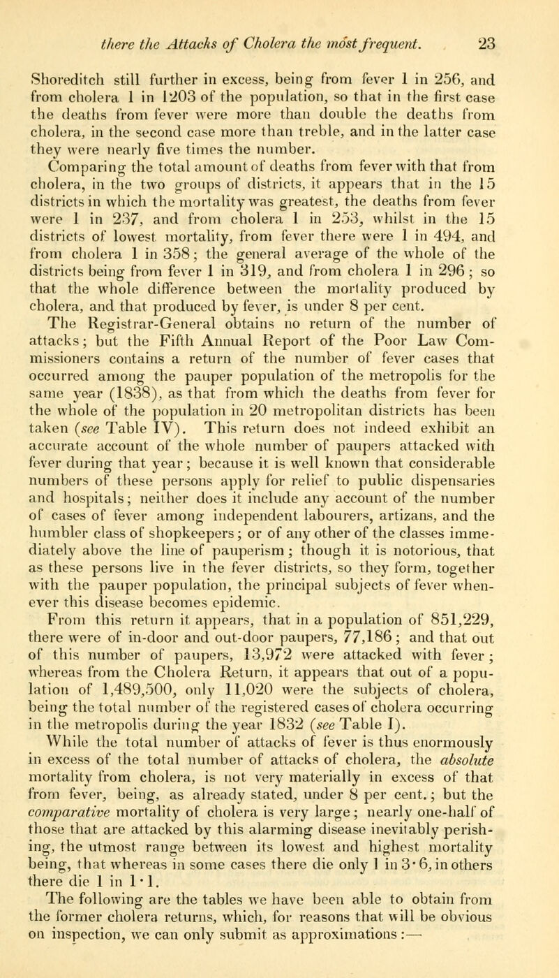 Shoreditch still further in excess, being- from fever 1 in 256, and from cholera 1 in 1203 of the population, so that in the first, case the deaths from fever were more than double the deaths from cholera, in the second case more than treble, and in the latter case they were nearly five times the number. Comparing the total amount of deaths from fever with that from cholera, in the two groups of districts, it appears that in the 15 districts in which the mortality was greatest, the deaths from fever were 1 in 237, and from cholera 1 in 253, whilst in the 15 districts of lowest, mortality, from fever there were 1 in 494, and from cholera 1 in 358; the general average of the whole of the districts being from fever 1 in 319, and from cholera 1 in 296 ; so that the whole difference between the mortality produced by cholera, and that produced by fever, is under 8 per cent. The Registrar-General obtains no return of the number of attacks; but the Fifth Annual Report of the Poor Law Com- missioners contains a return of the number of fever cases that occurred among the pauper population of the metropolis for the same year (1838), as that from which the deaths from fever for the whole of the population in 20 metropolitan districts has been taken (see Table IV). This return does not indeed exhibit an accurate account of the whole number of paupers attacked with fever during that year; because it is well known that considerable numbers of these persons apply for relief to public dispensaries and hospitals; neither does it include any account of the number of cases of fever among independent labourers, artizans, and the humbler class of shopkeepers; or of any other of the classes imme- diately above the line of pauperism; though it is notorious, that as these persons live in the fever districts, so they form, together with the pauper population, the principal subjects of fever when- ever this disease becomes epidemic. From this return it appears, that in a population of 851,229, there were of in-door and out-door paupers, 77,186 ; and that out of this number of paupers, 13,972 were attacked with fever; whereas from the Cholera Return, it appears that out of a popu- lation of 1,489,500, only 11,020 were the subjects of cholera, being the total number of the registered cases of cholera occurring in the metropolis during the year 1832 (see Table I). While the total number of attacks of fever is thus enormously in excess of the total number of attacks of cholera, the absolute mortality from cholera, is not very materially in excess of that from fever, being, as already stated, under 8 per cent.; but the comparative mortality of cholera is very large; nearly one-half of those that are attacked by this alarming disease inevitably perish- ing, the utmost range between its lowest and highest mortality being, that whereas in some cases there die only 1 in 3'6, in others there die 1 in 1 ■ 1. The following are the tables we have been able to obtain from the former cholera returns, which, for reasons that will be obvious on inspection, we can only submit as approximations:—