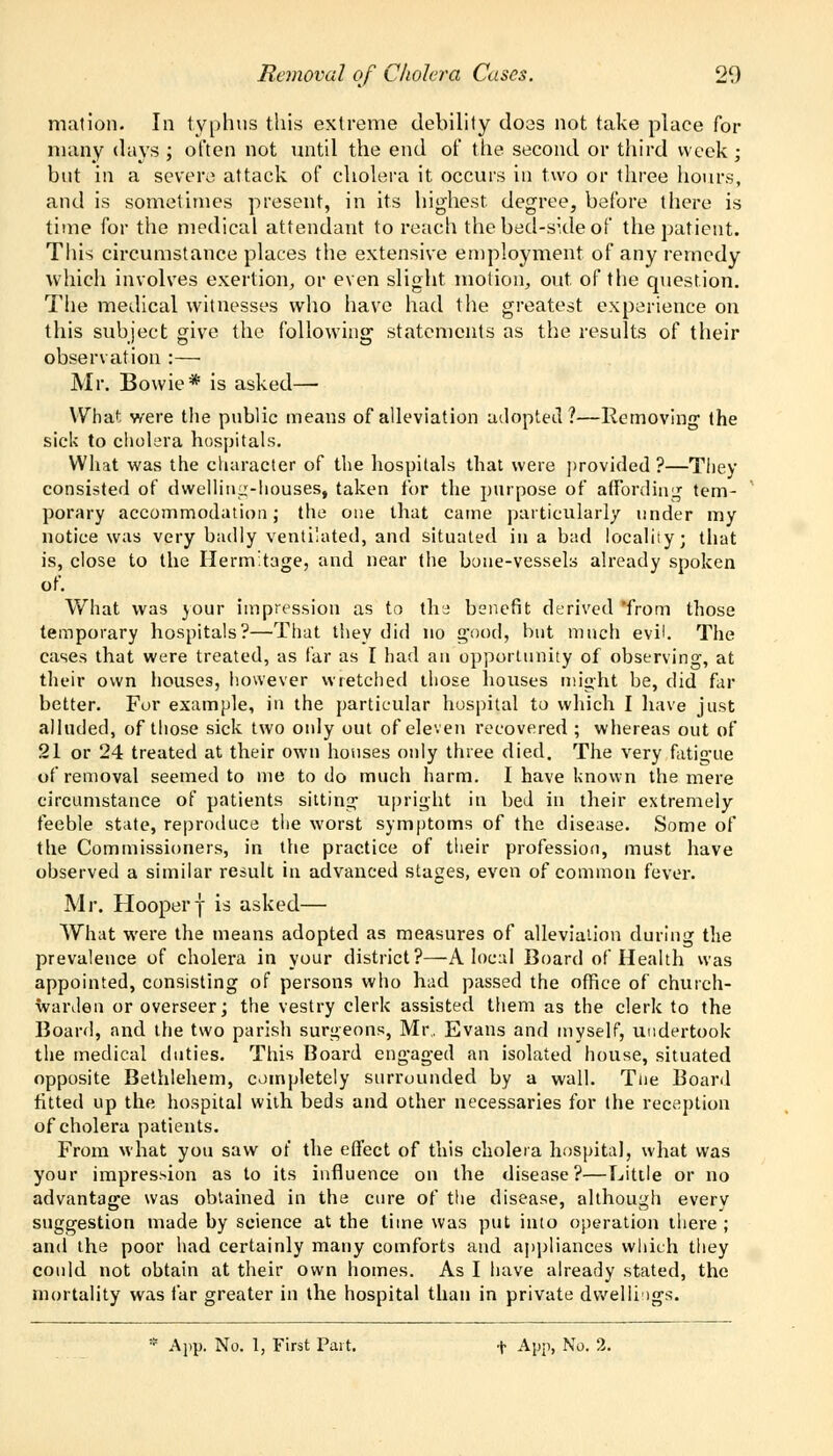 mat ion. In typhus this extreme debility does not take place for many days ; often not until the end of the second or third week; but in a severe attack of cholera it occurs in two or three hours, and is sometimes present, in its highest, degree, before there is time for the medical attendant to reach the bed-side of the patient. This circumstance places the extensive employment of any remedy which involves exertion, or even slight motion, out. of the question. The medical witnesses who have had the greatest experience on this subject give the following statements as the results of their observation :— Mr. Bowie* is asked—■ What were the public means of alleviation adopted?—Removing the sick to cholera hospitals. What was the character of the hospitals that were provided?—They consisted of dwelling-houses, taken for the purpose of affording tem- porary accommodation; the one that came particularly under my notice was very badly ventilated, and situated in a bad locality; that is, close to the Hermitage, and near the bone-vessels already spoken of. What was your impression as to the benefit derived from those temporary hospitals?—That they did no good, but much evil. The cases that were treated, as far as I had an opportunity of observing, at their own houses, however wretched those houses might be, did far better. For example, in the particular hospital to which I have just alluded, of those sick two only out of eleven recovered ; whereas out of 21 or 24 treated at their own honses only three died. The very fatigue of removal seemed to me to do much harm. I have known the mere circumstance of patients sitting upright in bed in their extremely feeble state, reproduce the worst symptoms of the disease. Some of the Commissioners, in the practice of their profession, must have observed a similar result in advanced stages, even of common fever. Mr. Hooperf is asked— What were the means adopted as measures of alleviation during the prevalence of cholera in your district?—A local Board of Health was appointed, consisting of persons who had passed the office of church- warden or overseer; the vestry clerk assisted them as the clerk to the Board, and the two parish surgeons, Mr.. Evans and myself, undertook the medical duties. This Board engaged an isolated house, situated opposite Bethlehem, completely surrounded by a wall. Tne Board fitted up the hospital with beds and other necessaries for the reception of cholera patients. From what you saw of the effect of this cholera hospital, what was your impression as to its influence on the disease?—Little or no advantage was obtained in the cure of the disease, although every suggestion made by science at the time was put into operation there ; and the poor had certainly many comforts and appliances which they could not obtain at their own homes. As I have already stated, the mortality was far greater in the hospital than in private dwellings.