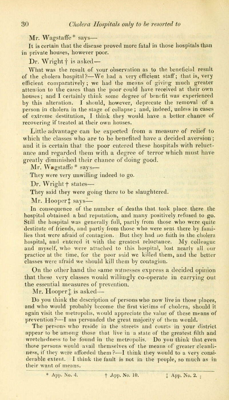 Mr. Wagstaffe* says— It is certain that the disease proved more fatal in those hospitals than in private houses, however poor. Dr. Wright f is asked— What was the result of your observation as to the beneficial result of the cholera hospital?—We had a very efficient staff; that is, very efficient comparatively ; we had the means of giving much greater attention to the cases than the poor could have received at their own houses; and I certainly think some degree of benefit was experienced by this alteration. I should, however, deprecate the removal of a person in cholera in the stage of collapse ; and, indeed, unless in cases of extreme destitution, I think they would have a better chance of recovering if treated at their own houses. Little advantage can be expected from a measure of relief to which the classes who are to be benefited have a decided aversion; and it is certain that the poor entered these hospitals with reluct- ance and regarded them with a degree of terror which must have greatly diminished their chance of doing good. Mr. Wagstaffe* says— They were very unwilling indeed to go. Dr. Wright f states— They said they were going there to be slaughtered. Mr. Hooper| says— In consequence of the number of deaths that took place there the hospital obtained a bad reputation, and many positively refused to go. Still the hospital was generally full, partly from those who were quite destitute of friends, and partly from those who were sent there by fami- lies that were afraid of contagion. But they had uo faith in the cholera hospital, and entered it with the greatest reluctance. My colleague and myself, who were attached to this hospital, lost nearly all our practice at the time, for the poor said we killed them, and the better classes were afraid we should kill them by contagion. On the other hand the same witnesses express a decided opinion that these very classes would willingly co-operate in carrying out the essential measures of prevention. Mr. Hooper J is asked— Do you think the description of persons who now live in those places, and who would probably become the first victims of cholera, should it again visit the metropolis, would appreciate the value of these means of prevention?—I am persuaded the great majority of them would. The persons who reside in the streets and courts in your district appear to be among those that live in a state of the greatest filth and wretchedness to be found in the metropolis. Do you think that even those persons would avail themselves of the means of greater cleanli- ness, if they were afforded them ?—I think they would to a very consi- derable extent. I think the fault is not in the people, so much as in their want of means. * App. No. 4. f -App. No. 10. j App. No. 2. <