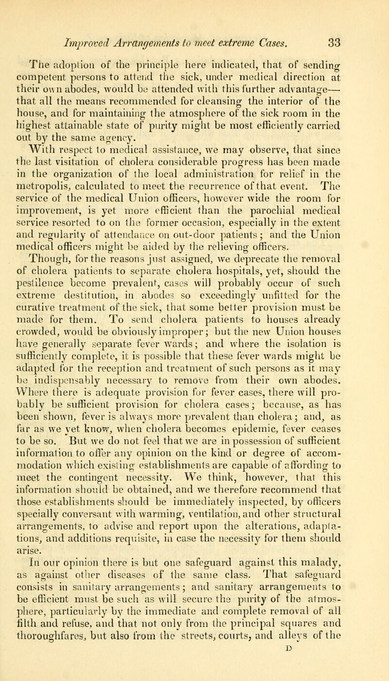 The adoption of the principle here indicated, that of sending competent persons to attend the sick, under medical direction at their own abodes, would be attended with this further advantage— that all the means recommended for cleansing the interior of the • ... house, and for maintaining- the atmosphere of the sick room in the highest attainable state of purity might be most efficiently carried out by the same agency. With respect to medical assistance, we may observe, that since the last visitation of cholera considerable progress has been made in the organization of the local administration for relief in the metropolis, calculated to meet the recurrence of that event. The service of the medical Union officers, however wide the room for improvement, is yet more efficient than the parochial medical service resorted to on the former occasion, especially in the extent and regularity of attendance on out-door patients; and the Union medical officers might be aided by the relieving officers. Though, for the reasons just assigned, we deprecate the removal of cholera patients to separate cholera hospitals, yet, should the pestilence become prevalent, cases will probably occur of such extreme destitution, in abodes so exceedingly unfitted for ihe curative treatment of the sick, that some better provision must be made for them. To send cholera patients to houses already crowded, would be obviously improper; but the new Union houses have generally separate fever wards; and where the isolation is sufficiently complete, it is possible that these fever wards might be adapted for the reception and treatment of such persons as it may be indispensably necessary to remove from their own abodes. Where there is adequate provision for fever cases, there will pro- bably be sufficient provision for cholera cases; because, as has been shown, fever is always more prevalent than cholera; and, as far as we yet know, when cholera becomes epidemic, fever ceases to be so. But we do not feel that we are in possession of sufficient information to offer any opinion on the kind or degree of accom- modation which existing establishments are capable of affording to meet the contingent necessity. We think, however, that this information should be obtained, and we therefore recommend that those establishments should be immediately inspected, by officers specially conversant with warming, ventilation, and other structural arrangements, to advise and report upon the alterations, adapta- tions, and additions requisite, in case the necessity for them should arise. In our opinion there is but one safeguard against this malady, as against other diseases of the same class. That safeguard consists in sanitary arrangements; and sanitary arrangements to be efficient must, be such as will secure the purity of the atmos- phere, particularly by the immediate and complete removal of all tilth and refuse, and that not only from the principal squares and thoroughfares, but also from the streets, courts, and alleys of the D