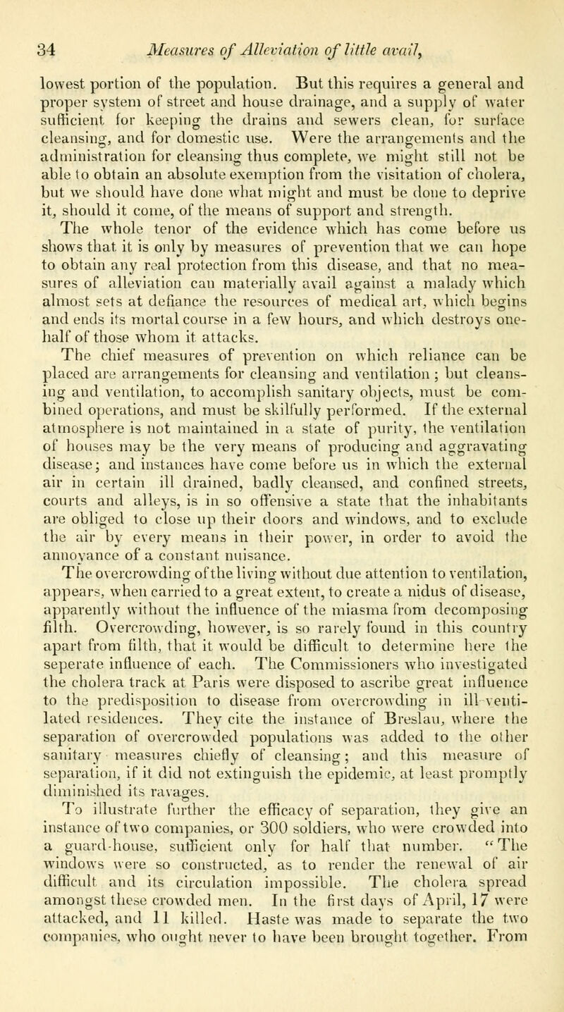 lowest portion of the population. But this requires a general and proper system of street and house drainage, and a supply of water sufficient, for keeping the drains and sewers clean, for surface cleansing, and for domestic use. Were the arrangements and the administration for cleansing thus complete, we might still not be able to obtain an absolute exemption from the visitation of cholera, but we should have done what might and must be done to deprive it, should it come, of the means of support and strength. The whole tenor of the evidence which has come before us shows that, it is only by measures of prevention that we can hope to obtain any real protection from this disease, and that no mea- sures of alleviation can materially avail against a malady which almost sets at defiance the resources of medical art, which begins and ends its mortal course in a few hours, and which destroys one- half of those whom it attacks. The chief measures of prevention on which reliance can be placed are arrangements for cleansing and ventilation ; but cleans- ing and ventilation, to accomplish sanitary objects, must be com- bined operations, and must be skilfully performed. If the external atmosphere is not maintained in a state of purity, the ventilation of houses may be the very means of producing and aggravating disease; and instances have come before us in which the external air in certain ill drained, badly cleansed, and confined streets, courts and alleys, is in so offensive a state that the inhabitants are obliged to close up their doors and windows, and to exclude the air by every means in their power, in order to avoid the annoyance of a constant nuisance. The overcrowding of the living without due attention to ventilation, appears, when carried to a great extent, to create a nidus of disease, apparently without the influence of the miasma from decomposing filth. Overcrowding, however, is so rarely found in this country apart from filth, that it would be difficult to determine here ihe seperate influence of each. The Commissioners who investigated the cholera track at Paris were disposed to ascribe great influence to the predisposition to disease from overcrowding in ill venti- lated residences. They cite the instance of Breslau, where the separation of overcrowded populations was added to the other sanitary measures chiefly of cleansing; and this measure of separation, if it did not extinguish the epidemic, at least, promptly diminished its ravages. To illustrate further the efficacy of separation, they give an instance of two companies, or 300 soldiers, who were crowded into a guard-house, sufficient only for half that number. The windows were so constructed, as to render the renewal of air difficult and its circulation impossible. The cholera spread amongst these crowded men. In the first days of April, 17 were attacked, and 11 killed. Haste was made to separate the two companies, who ought never to have been brought together. From
