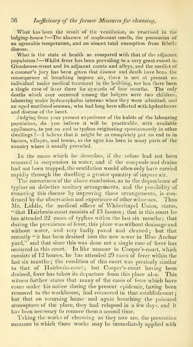 What has been the result of the ventilation, as practised in the lodging-house ?—The absence of unpleasant smells, the possession of an agreeable temperature, and an almost total exemption from febrile disease. What is the state of health as compared with that of the adjacent population?—Whilst fever has been prevailing to a very great extent iu Glasshouse-street and its adjacent courts and alleys, and the verdict of a coroner's jury has been given that disease and death have been the consequence of breathing impure air, there is not at present an individual under medical treatment in the building, nor has there been a single case of fever there for upwards of four months. The only deaths which ever occurred among the lodgers were two children, labouring under hydrocephalus interims when they were admitted, and an aged mutilated seaman, who had long been affected with hydrothorax and disease of the heart. Judging from your present experience of the habits of the labouring population, do you believe it will be practicable, with available appliances, to put an end to typhus originating spontaneously in other dwellings ?—I believe that it might be as completely put an end to in houses, villages, and towns, as the ague has been in many parts of the country where it usually prevailed. In the cases which he describes, if the refuse bad not been removed in suspension in water, and if the cesspools and drains had not been trapped, the ventilation would often only have carried rapidly through the dwelling a greater quantity of impure air. The correctness of the above conclusion, as to the dependence of typhus on defective sanitary arrangements, and the possibility of removing this disease by improving those arrangements, is con- firmed by the observation and experience of other witnesses. Thus Mr. Liddle, the medical officer of Whitechapel Union, states, that Hairbrain-court consists of 13 houses; that in this court ho has attended 22 cases of typhus within the last six months; that during the prevalence of fever, this place was without drainage and without water, and very badly paved and cleaned; but that recently it has been drained into the new sewer in Blue Anchor yard, and that since this was done not a single case of fever has occurred in this court, In like manner in Cooper's-court, which consists of 12 houses, he lias attended 29 cases of fever within the last six months ; the condition of this court was precisely similar to that of Hairbrain-court; but Cooper's-court having been drained, fever has taken its departure from this place also. This witness further states that many of the cases of fever which have come under his notice during the present epidemic, having been removed to the workhouse, had recovered in that establishment; but that on returning home and again breathing the poisoned atmosphere of the place, they had relapsed in a few days, and it has been necessary to remove them a second time. Taking the works of cleansing as they now are, the preventive measure to which those works may be immediately applied with