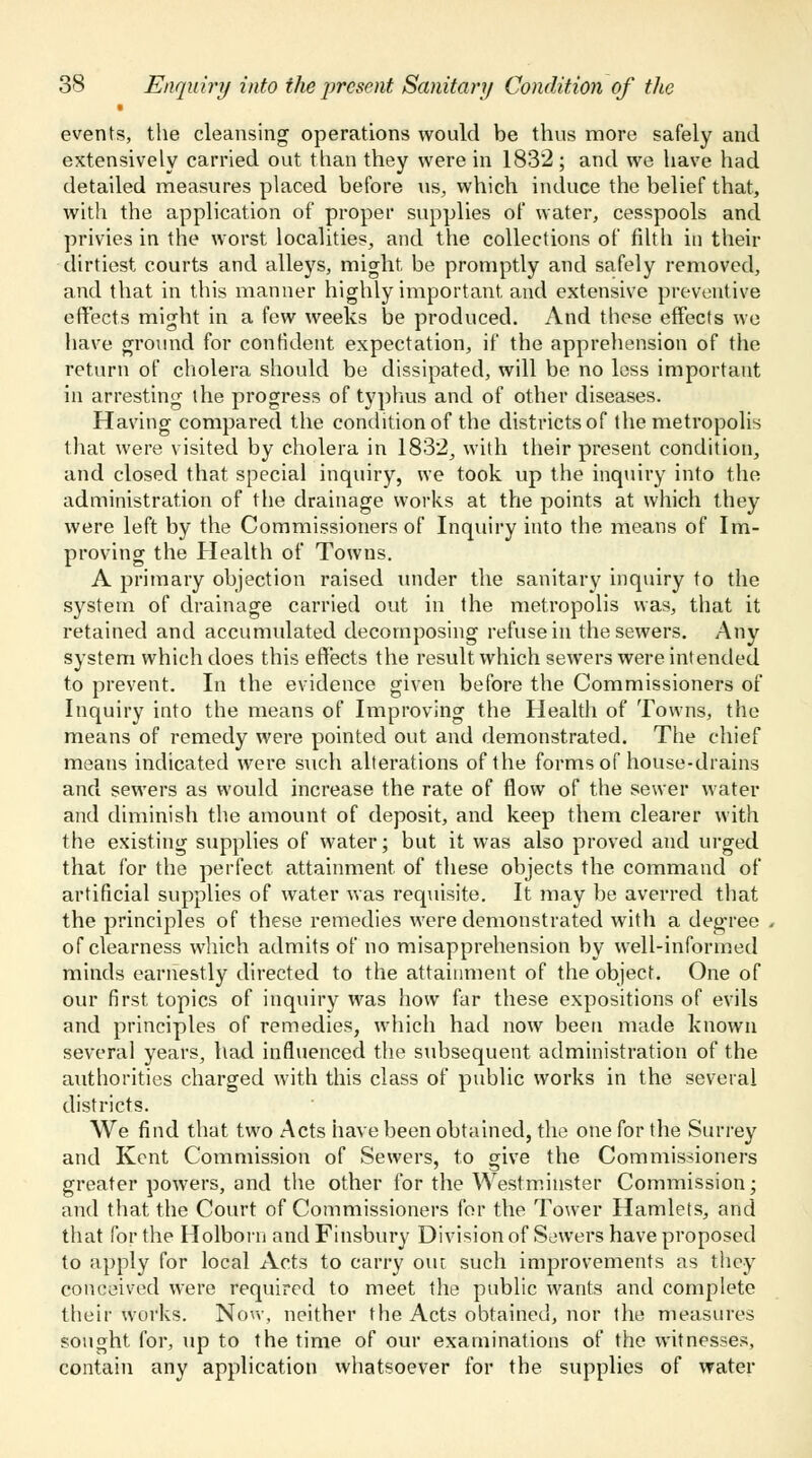 events, the cleansing operations would be thus more safely and extensively carried out than they were in 1832; and we have had detailed measures placed before us, which induce the belief that, with the application of proper supplies of water, cesspools and privies in the worst localities, and the collections of filth in their dirtiest courts and alleys, might, be promptly and safely removed, and that in this manner highly important, and extensive preventive effects might in a few weeks be produced. And these effects we have ground for confident expectation, if the apprehension of the return of cholera should be dissipated, will be no loss important in arresting the progress of typhus and of other diseases. Having compared the condition of the districts of the metropolis that were visited by cholera in 1832, with their present condition, and closed that special inquiry, we took up the inquiry into the administration of the drainage works at the points at which they were left by the Commissioners of Inquiry into the means of Im- proving the Health of Towns. A primary objection raised under the sanitary inquiry to the system of drainage carried out in the metropolis was, that it retained and accumulated decomposing refuse in the sewers. Any system which does this effects the result which sewTers were intended to prevent. In the evidence given before the Commissioners of Inquiry into the means of Improving the Health of Towns, the means of remedy were pointed out and demonstrated. The chief means indicated were such alterations of the forms of house-drains and sewers as would increase the rate of flow of the sewer water and diminish the amount of deposit, and keep them clearer with the existing supplies of water; but it was also proved and urged that for the perfect attainment, of these objects the command of artificial supplies of water was requisite. It may be averred that the principles of these remedies were demonstrated with a degree of clearness which admits of no misapprehension by well-informed minds earnestly directed to the attainment of the object. One of our first topics of inquiry was how far these expositions of evils and principles of remedies, which had now been made known several years, had influenced the subsequent administration of the authorities charged with this class of public works in the several districts. We find that two Acts have been obtained, the one for the Surrey and Kent Commission of Sewers, to give the Commissioners greater powers, and the other for the Westminster Commission; and that the Court of Commissioners for the Tower Hamlets, and that for the Holborn and Finsbury Division of Sewers have proposed to apply for local Acts to carry out such improvements as they conceived were required to meet the public wants and complete their works. Now, neither the Acts obtained, nor the measures sought for, up to the time of our examinations of the witnesses, contain any application whatsoever for the supplies of water