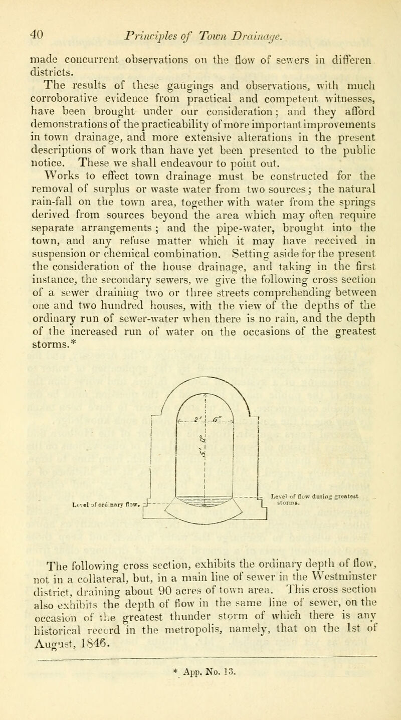 Principles of Town Drainage. made concurrent observations on the flow of sewers in diffeien districts. The results of these gauoincrs and observations, with much corroborative evidence from practical and competent witnesses, have been brought under our consideration; and they afford demonstrations of the practicability of more important improvements in town drainage, and more extensive alterations in the present descriptions of work than have yet been presented to the public notice. These we shall endeavour to point out. Works to effect town drainage must be constructed for the removal of surplus or waste water from two sources; the natural rain-fall on the town area, together with water from the springs derived from sources beyond the area which may often require separate arrangements ; and the pipe-water, brought into the town, and any refuse matter which it may have received in suspension or chemical combination. Setting aside forthe present the consideration of the house drainage, and taking in the first instance, the secondary sewers, we give the following- cross section of a sewer draining two or three streets comprehending between one and two hundred houses, with the view of the depths of the ordinary run of sewTer-water when there is no rain, and the depth of the increased run of water on the occasions of the greatest storms.* Lttel of orii nart flow. Level of fk>w during greatest The following cross section, exhibits the ordinary depth of flow, not. in a collateral, but, in a main line of sewer in the Westminster district, draining about 90 acres of town area. This cross section also exhibits the depth of flow in the same line of sewer, on the occasion of the greatest thunder storm of which there is any historical record in the metropolis, namely, that on the 1st of August, 1S46.