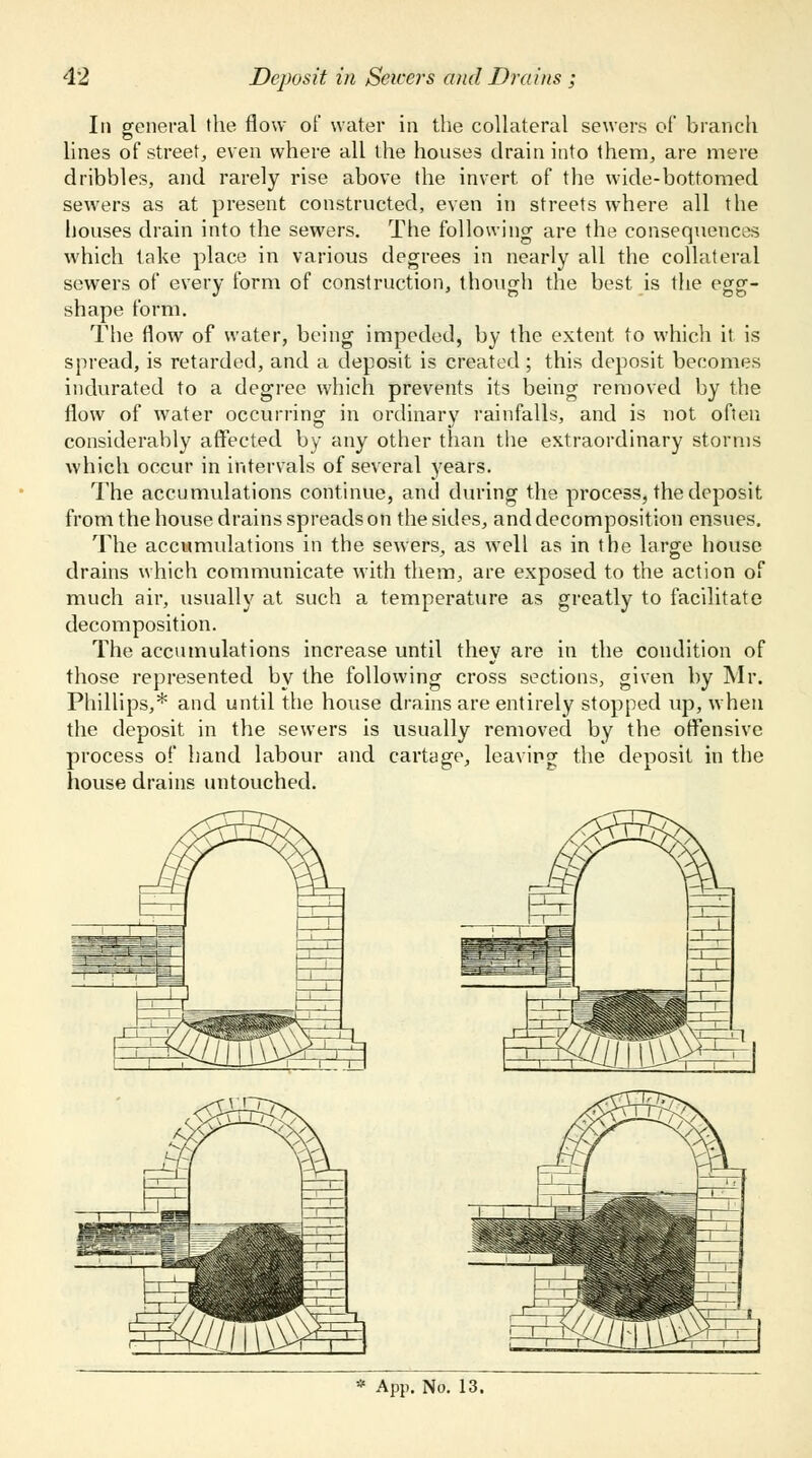 In general the flow of water in the collateral sewers oi' branch lines of street, even where all the houses drain into them, are mere dribbles, and rarely rise above the invert of the wide-bottomed sewers as at present constructed, even in streets where all the houses drain into the sewers. The following- are the consequences which take place in various degrees in nearly all the collateral sewers of every form of construction, though the best is the egg- shape form. The flow of water, being impeded, by the extent to which it is spread, is retarded, and a deposit is created; this deposit becomes indurated to a degree which prevents its being removed by the flow of water occurring in ordinary rainfalls, and is not often considerably affected by any other than the extraordinary storms which occur in intervals of several years. The accumulations continue, and during the process, the deposit from the house drains spreads on the sides, and decomposition ensues. The accumulations in the sewers, as well as in the large house drains which communicate with them, are exposed to the action of much air, usually at such a temperature as greatly to facilitate decomposition. The accumulations increase until they are in the condition of those represented by the following cross sections, given by Mr. Phillips,* and until the house drains are entirely stopped up, when the deposit in the sewers is usually removed by the offensive process of hand labour and cartage, leaving the deposit in the house drains untouched.