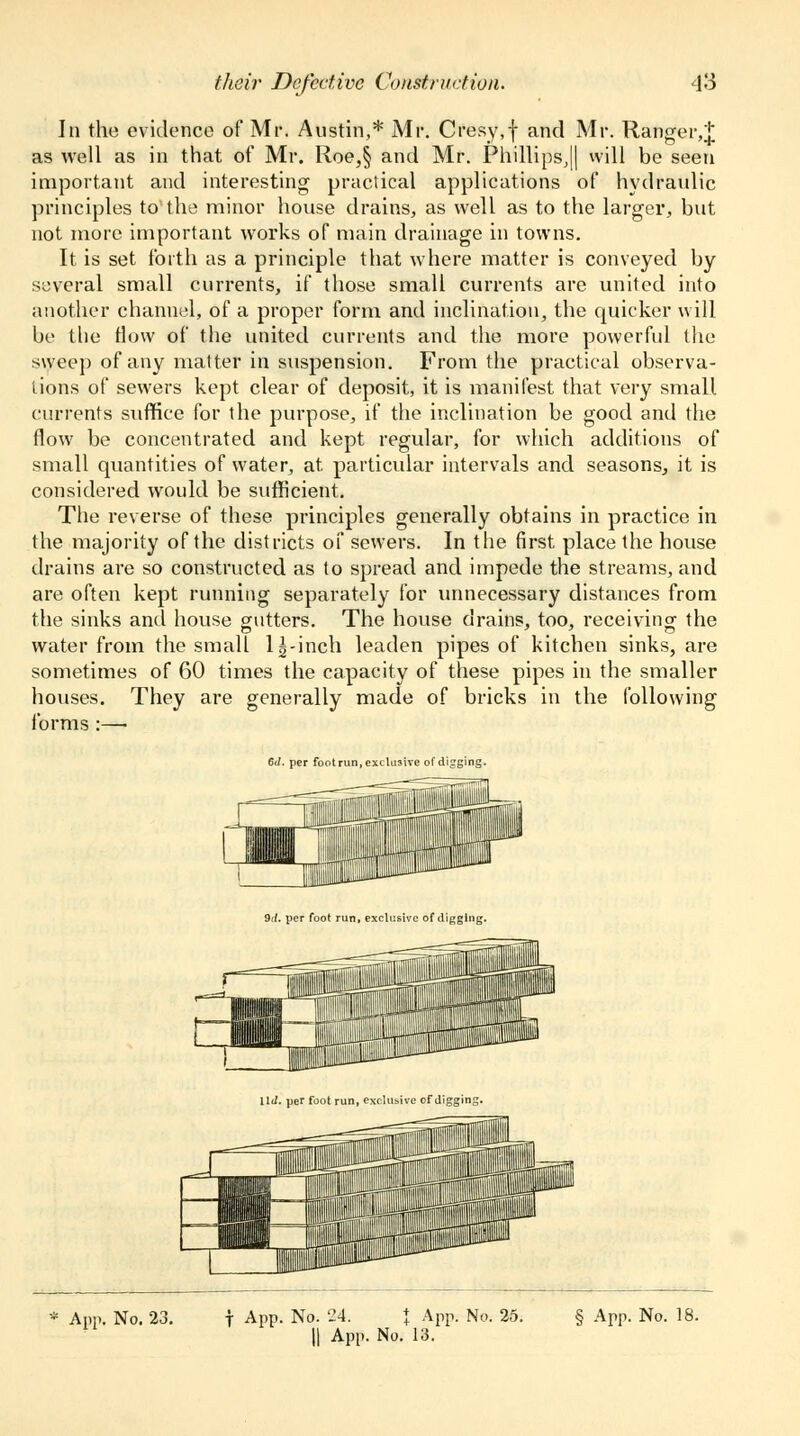 In the evidence of Mr. Austin,* Mr. Cresy,f and Mr. Ranger,^ as well as in that of Mr. Roe,§ and Mr. Phillips^ will be seen important and interesting practical applications of hydraulic principles to the minor house drains, as well as to the larger, but not more important works of main drainage in towns. It is set forth as a principle that where matter is conveyed by several small currents, if those small currents are united into another channel, of a proper form and inclination, the quicker will be the flow of the united currents and the more powerful the sweep of any matter in suspension. From the practical observa- tions of sewers kept clear of deposit, it is manifest that very small currents suffice for the purpose, if the inclination be good and the flow be concentrated and kept regular, for which additions of small quantities of water, at. particular intervals and seasons, it is considered would be sufficient. The reverse of these principles generally obtains in practice in the majority of the districts of sewers. In the first place the house drains are so constructed as to spread and impede the streams, and are often kept running separately for unnecessary distances from the sinks and house gutters. The house drains, too, receiving the water from the small l|-inch leaden pipes of kitchen sinks, are sometimes of 60 times the capacity of these pipes in the smaller houses. They are generally made of bricks in the following forms :— 6</. per footrun, exclusive of digging. 9d. per foot run, exclusive of digging.