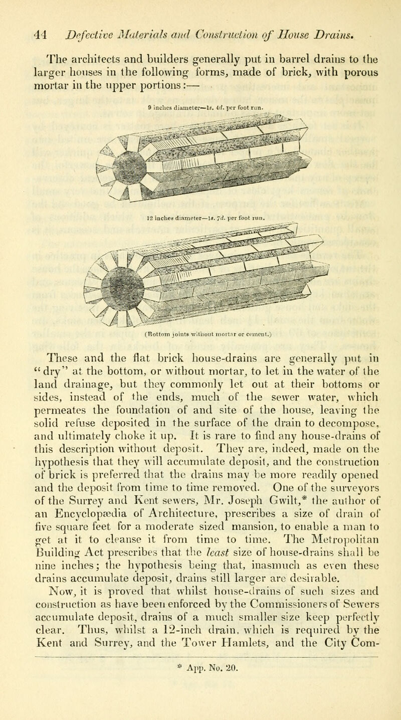 The architects and builders generally put in barrel drains to the larger houses in the following forms, made of brick, with porous mortar in the upper portions:— 9 inches diameter~ls. 4rf. per foot run. (Bottom joints without mortar or cement.) These and the flat brick house-drains are generally put in  dry at the bottom, or without mortar, to let in the water of the land drainage, but they commonly let out at their bottoms or sides, instead of the ends, much of the sewer water, which permeates the foundation of and site of the house, leaving the solid refuse deposited in the surface of the drain to decompose, and ultimately choke it up. It is rare to find any house-drains of this description without deposit. They are, indeed, made on the hypothesis that they will accumulate deposit, and the construction of brick is preferred that the drains may be more readily opened and the deposit from time to time removed. One of the surveyors of the Surrey and Kent sewers, Mr. Joseph Gwilt,* the author of an Encyclopaedia of Architecture, prescribes a size of drain of five square feet for a moderate sized mansion, to enable a man to get at it to cleanse it from time to time. The Metropolitan Building Act prescribes that the least size of house-drains shall be nine inches; the hypothesis being that, inasmuch as even these drains accumulate deposit, drains still larger are desirable. Now, it is proved that whilst house-drains of such sizes and construction as have been enforced by the Commissioners of Sewers accumulate deposit, drains of a much smaller size keep perfectly clear. Thus, whilst a 12-inch drain, which is required by the Kent and Surrey, and the Tower Hamlets, and the City Com-