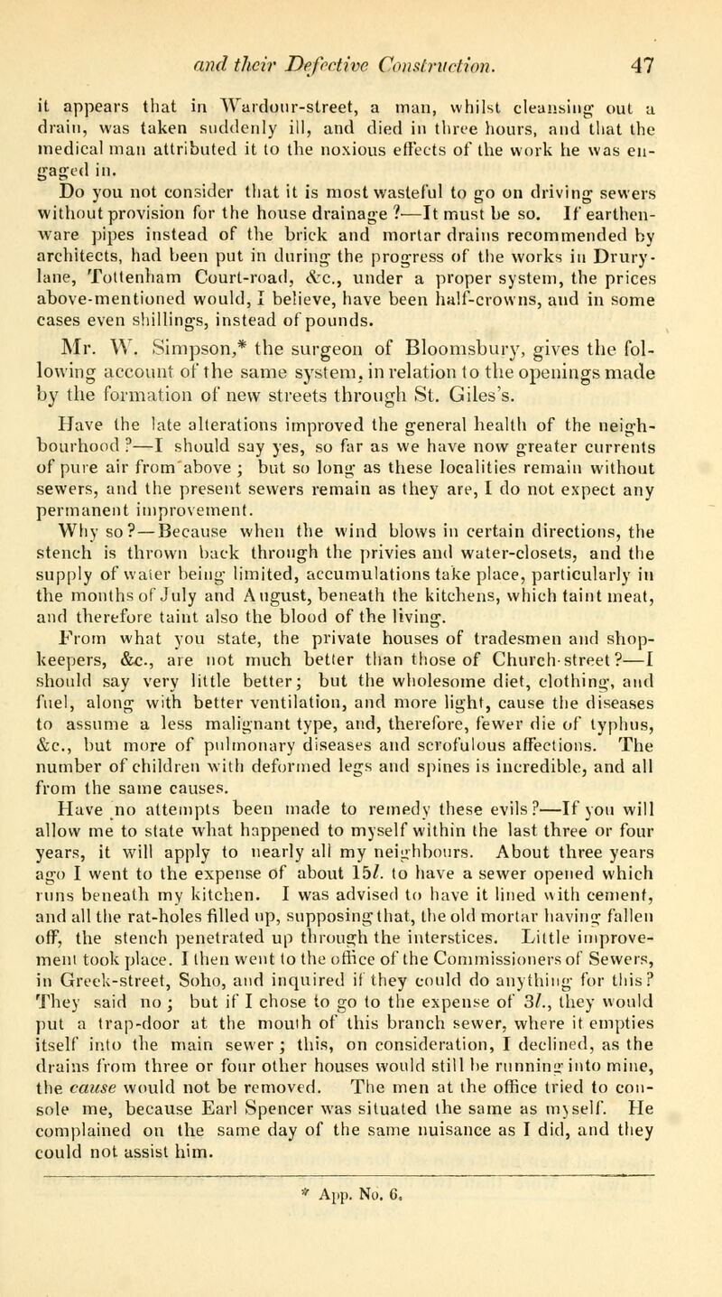 it appears that in Wardottr-street, a man, whilst cleansing- out a drain, was taken suddenly ill, and died in three hours, and that the medical man attributed it to the noxious effects of the work he was en- gaged in. Do you not consider that it is most wasteful to go on driving sewers without provision for the house drainage 1—It must he so. If earthen- ware pipes instead of the brick and mortar drains recommended by architects, had been put in during the progress of the works in Drury- lane, Tottenham Court-road, &c, under a proper system, the prices above-mentioned would, I believe, have been half-crowns, and in some cases even shillings, instead of pounds. Mr. W. Simpson,* the surgeon of Bloomsbury, gives the fol- lowing account of the same system, in relation to the openings made by the formation of new streets through St. Giles's. Have the late alterations improved the general health of the neigh- bourhood ?—I should say yes, so far as we have now greater currents of pure air from'above ; but so long as these localities remain without sewers, and the present sewers remain as they are, I do not expect any permanent improvement. Why so? — Because when the wind blows in certain directions, the stench is thrown back through the privies and water-closets, and the supply of water being limited, accumulations take place, particularly in the months of July and August, beneath the kitchens, which taint meat, and therefore taint also the blood of the living. From what you state, the private houses of tradesmen and shop- keepers, &c., are not much better than those of Church-street ?—I should say very little better; but the wholesome diet, clothing, and fuel, along with better ventilation, and more light, cause the diseases to assume a less malignant type, and, therefore, fewer die of typhus, &c, but more of pulmonary diseases and scrofulous affections. The number of children with deformed legs and spines is incredible, and all from the same causes. Have no attempts been made to remedy these evils?—If you will allow me to state what happened to myself within the last three or four years, it will apply to nearly all my neighbours. About three years ago I went to the expense of about 15/. to have a sewer opened which runs beneath my kitchen. I was advised to have it lined with cement, and all the rat-holes filled up, supposing that, the old mortar having fallen off, the stench penetrated up through the interstices. Little improve- ment took place. I then went to the office of the Commissioners of Sewers, in Greek-street, Soho, and inquired it they could do anything for this? They said no ; but if I chose to go to the expense of 3/., they would put a trap-door at the mouth of this branch sewer, where it empties itself into the main sewer ; this, on consideration, I declined, as the drains from three or four other houses would still be running into mine, the cause would not be removed. The men at the office tried to con- sole me, because Earl Spencer was situated the same as myself. He complained on the same day of the same nuisance as I did, and they could not assist him.