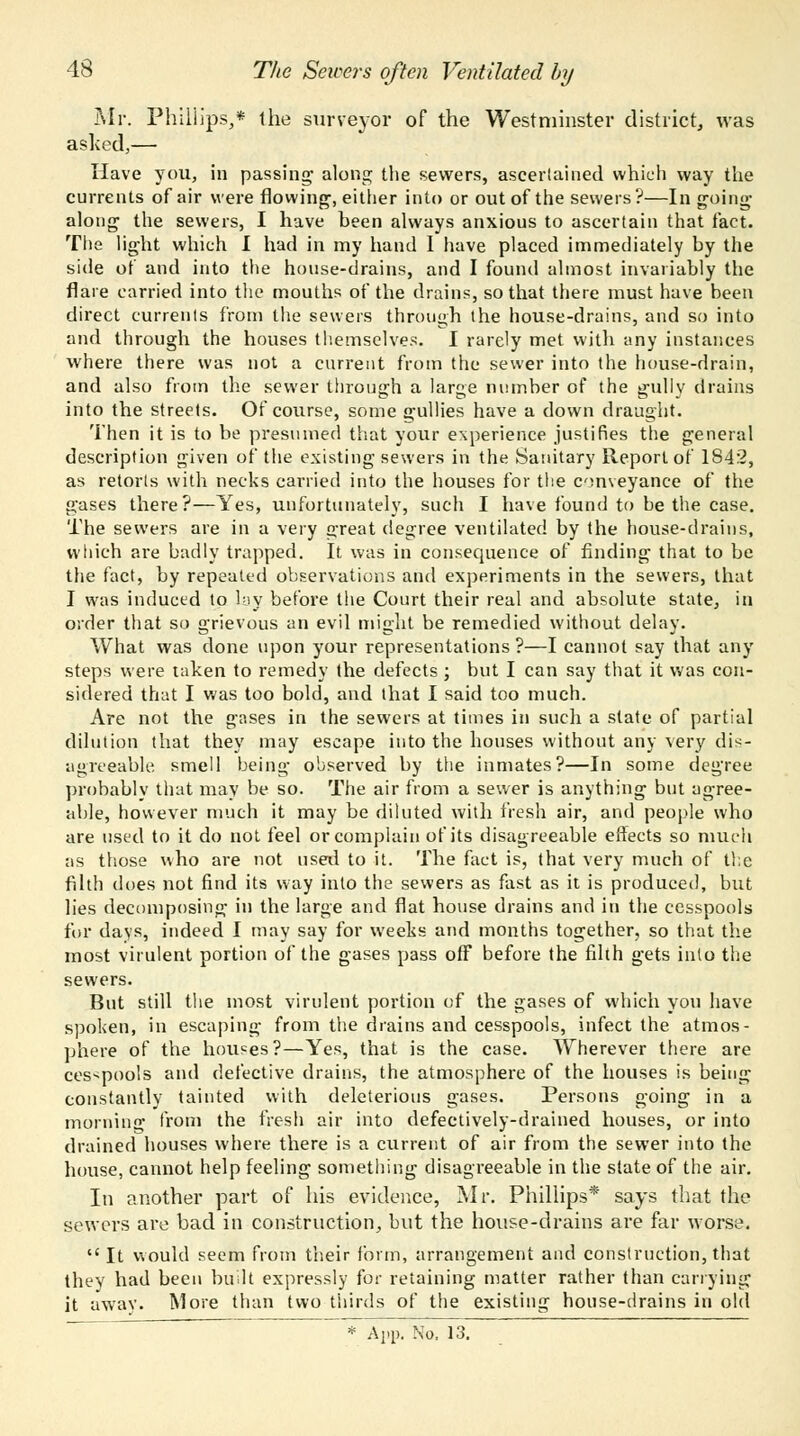 Mr. Phillips,* the surveyor of the Westminster district, was asked,— Have you, in passing- along the sewers, ascertained which way the currents of air were flowing, either into or out of the sewers?—Ingoing along the sewers, I have been always anxious to ascertain that fact. The light which I had in my hand I have placed immediately by the side of and into the house-drains, and I found almost invariably the flare carried into the mouths of the drains, so that there must have been direct currents from the sewers through the house-drains, and so into and through the houses themselves. I rarely met with any instances where there was not a current from the sewer into the house-drain, and also from the sewer through a large number of the gully drains into the streets. Of course, some gullies have a down draught. Then it is to be presumed that your experience justifies the general description given of the existing sewers in the Sanitary Report of 1842, as retorts with necks carried into the houses for the conveyance of the gases there?—Yes, unfortunately, such I have found to be the case. The sewers are in a very great degree ventilated by the house-drains, which are badly trapped. It was in consequence of finding that to be the fact, by repeated observations and experiments in the sewers, that I was induced to lay before the Court their real and absolute state, in order that so grievous an evil might be remedied without delay. What was done upon your representations?—I cannot say that any steps were taken to remedy the defects ; but I can say that it was con- sidered that I was too bold, and that I said too much. Are not the gases in the sewers at times in such a slate of partial dilution that they may escape into the houses without any very dis- agreeable, smell being observed by the inmates?—In some degree probably that may be so. The air from a sewer is anything but agree- able, however much it may be diluted with fresh air, and people who are used to it do not feel or complain of its disagreeable effects so much as those who are not used to it. The fact is, that very much of the filth does not find its way into the sewers as fast as it is produced, but lies decomposing in the large and flat house drains and in the cesspools for days, indeed I may say for weeks and months together, so that the most virulent portion of the gases pass off before the filth gets into the sewers. But still the most virulent portion of the gases of which you have spoken, in escaping from the drains and cesspools, infect the atmos- phere of the houses?—Yes, that is the case. Wherever there are cesspools and defective drains, the atmosphere of the houses is being constantly tainted with deleterious gases. Persons going in a morning from the fresh air into defectively-drained houses, or into drained houses where there is a current of air from the sewer into the house, cannot help feeling something disagreeable in the state of the air. In another part of his evidence, Mr. Phillips* says that the sewers are bad in construction, but the house-drains are far worse.  It would seem from their form, arrangement and construction, that they had been built expressly for retaining matter rather than carrying it away. More than two thirds of the existing house-drains in old